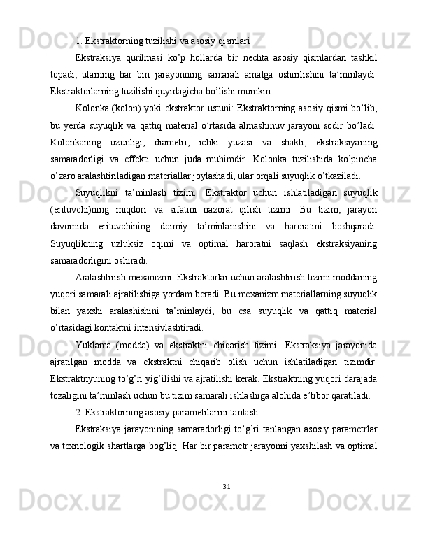 1. Ekstraktorning tuzilishi va asosiy qismlari
Ekstraksiya   qurilmasi   ko’p   hollarda   bir   nechta   asosiy   qismlardan   tashkil
topadi,   ularning   har   biri   jarayonning   samarali   amalga   oshirilishini   ta’minlaydi.
Ekstraktorlarning tuzilishi quyidagicha bo’lishi mumkin:
Kolonka (kolon) yoki ekstraktor ustuni: Ekstraktorning asosiy qismi bo’lib,
bu   yerda   suyuqlik   va   qattiq   material   o’rtasida   almashinuv   jarayoni   sodir   bo’ladi.
Kolonkaning   uzunligi,   diametri,   ichki   yuzasi   va   shakli,   ekstraksiyaning
samaradorligi   va   effekti   uchun   juda   muhimdir.   Kolonka   tuzilishida   ko’pincha
o’zaro aralashtiriladigan materiallar joylashadi, ular orqali suyuqlik o’tkaziladi.
Suyuqlikni   ta’minlash   tizimi:   Ekstraktor   uchun   ishlatiladigan   suyuqlik
(erituvchi)ning   miqdori   va   sifatini   nazorat   qilish   tizimi.   Bu   tizim,   jarayon
davomida   erituvchining   doimiy   ta’minlanishini   va   haroratini   boshqaradi.
Suyuqlikning   uzluksiz   oqimi   va   optimal   haroratni   saqlash   ekstraksiyaning
samaradorligini oshiradi.
Aralashtirish mexanizmi: Ekstraktorlar uchun aralashtirish tizimi moddaning
yuqori samarali ajratilishiga yordam beradi. Bu mexanizm materiallarning suyuqlik
bilan   yaxshi   aralashishini   ta’minlaydi,   bu   esa   suyuqlik   va   qattiq   material
o’rtasidagi kontaktni intensivlashtiradi.
Yuklama   (modda)   va   ekstraktni   chiqarish   tizimi:   Ekstraksiya   jarayonida
ajratilgan   modda   va   ekstraktni   chiqarib   olish   uchun   ishlatiladigan   tizimdir.
Ekstraktnyuning to’g’ri yig’ilishi va ajratilishi kerak. Ekstraktning yuqori darajada
tozaligini ta’minlash uchun bu tizim samarali ishlashiga alohida e’tibor qaratiladi.
2. Ekstraktorning asosiy parametrlarini tanlash
Ekstraksiya   jarayonining  samaradorligi  to’g’ri  tanlangan  asosiy   parametrlar
va texnologik shartlarga bog’liq. Har bir parametr jarayonni yaxshilash va optimal
31 
