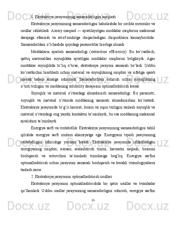 1. Ekstraksiya jarayonining samaradorligini aniqlash
Ekstraksiya jarayonining samaradorligini baholashda bir nechta mezonlar va
usullar ishlatiladi. Asosiy maqsad — ajratilayotgan moddalar miqdorini maksimal
darajaga   etkazish   va   atrof-muhitga   chiqariladigan   chiqindilarni   kamaytirishdir.
Samaradorlikni o’lchashda quyidagi parametrlar hisobga olinadi:
Moddalarni   ajratish   samaradorligi   (extraction   efficiency):   Bu   ko’rsatkich,
qattiq   materialdan   suyuqlikka   ajratilgan   moddalar   miqdorini   belgilaydi.   Agar
moddalar   suyuqlikda   to’liq   o’tirsa,   ekstraksiya   jarayoni   samarali   bo’ladi.   Ushbu
ko’rsatkichni   hisoblash   uchun  material  va   suyuqlikning  miqdori  va  sifatiga   qarab
massal   balans   amalga   oshiriladi.   Samaradorlikni   oshirish   uchun   suyuqlikning
o’tish tezligini va moddaning solubility darajasini optimallashtirish kerak.
Suyuqlik   va   material   o’rtasidagi   almashinish   samaradorligi:   Bu   parametr,
suyuqlik   va   material   o’rtasida   moddaning   samarali   almashinishini   ko’rsatadi.
Ekstraksiya jarayonida to’g’ri harorat, bosim va oqim tezligini tanlash suyuqlik va
material o’rtasidagi eng yaxshi kontaktni ta’minlaydi, bu esa moddaning maksimal
ajralishini ta’minlaydi.
Energiya sarfi va rentabellik: Ekstraksiya jarayonining samaradorligini tahlil
qilishda   energiya   sarfi   muhim   ahamiyatga   ega.   Energiyani   tejash   jarayonning
rentabelligini   oshirishga   yordam   beradi.   Ekstraksiya   jarayonida   ishlatiladigan
energiyaning   miqdori,   asosan,   aralashtirish   tizimi,   haroratni   saqlash,   bosimni
boshqarish   va   erituvchini   ta’minlash   tizimlariga   bog’liq.   Energiya   sarfini
optimallashtirish  uchun jarayonni  samarali  boshqarish  va  kerakli  texnologiyalarni
tanlash zarur.
2. Ekstraksiya jarayonini optimallashtirish usullari
Ekstraksiya   jarayonini   optimallashtirishda   bir   qator   usullar   va   texnikalar
qo’llaniladi.   Ushbu   usullar   jarayonning   samaradorligini   oshirish,   energiya   sarfini
35 