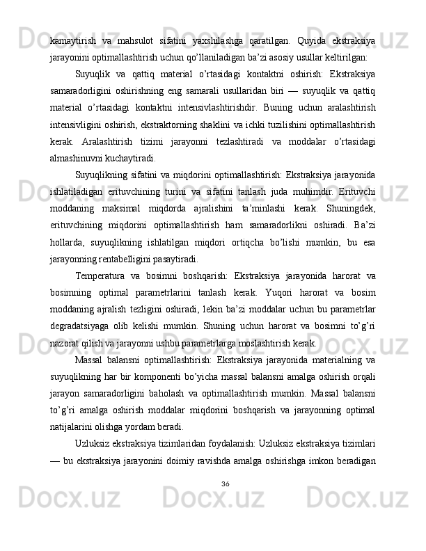 kamaytirish   va   mahsulot   sifatini   yaxshilashga   qaratilgan.   Quyida   ekstraksiya
jarayonini optimallashtirish uchun qo’llaniladigan ba’zi asosiy usullar keltirilgan:
Suyuqlik   va   qattiq   material   o’rtasidagi   kontaktni   oshirish:   Ekstraksiya
samaradorligini   oshirishning   eng   samarali   usullaridan   biri   —   suyuqlik   va   qattiq
material   o’rtasidagi   kontaktni   intensivlashtirishdir.   Buning   uchun   aralashtirish
intensivligini oshirish, ekstraktorning shaklini va ichki tuzilishini optimallashtirish
kerak.   Aralashtirish   tizimi   jarayonni   tezlashtiradi   va   moddalar   o’rtasidagi
almashinuvni kuchaytiradi.
Suyuqlikning sifatini va miqdorini optimallashtirish: Ekstraksiya jarayonida
ishlatiladigan   erituvchining   turini   va   sifatini   tanlash   juda   muhimdir.   Erituvchi
moddaning   maksimal   miqdorda   ajralishini   ta’minlashi   kerak.   Shuningdek,
erituvchining   miqdorini   optimallashtirish   ham   samaradorlikni   oshiradi.   Ba’zi
hollarda,   suyuqlikning   ishlatilgan   miqdori   ortiqcha   bo’lishi   mumkin,   bu   esa
jarayonning rentabelligini pasaytiradi.
Temperatura   va   bosimni   boshqarish:   Ekstraksiya   jarayonida   harorat   va
bosimning   optimal   parametrlarini   tanlash   kerak.   Yuqori   harorat   va   bosim
moddaning   ajralish   tezligini   oshiradi,   lekin   ba’zi   moddalar   uchun   bu   parametrlar
degradatsiyaga   olib   kelishi   mumkin.   Shuning   uchun   harorat   va   bosimni   to’g’ri
nazorat qilish va jarayonni ushbu parametrlarga moslashtirish kerak.
Massal   balansni   optimallashtirish:   Ekstraksiya   jarayonida   materialning   va
suyuqlikning har bir  komponenti  bo’yicha massal  balansni  amalga oshirish orqali
jarayon   samaradorligini   baholash   va   optimallashtirish   mumkin.   Massal   balansni
to’g’ri   amalga   oshirish   moddalar   miqdorini   boshqarish   va   jarayonning   optimal
natijalarini olishga yordam beradi.
Uzluksiz ekstraksiya tizimlaridan foydalanish: Uzluksiz ekstraksiya tizimlari
— bu ekstraksiya  jarayonini  doimiy ravishda amalga  oshirishga imkon beradigan
36 