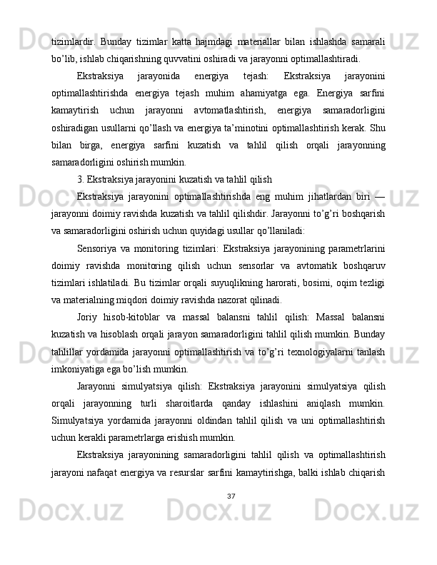 tizimlardir.   Bunday   tizimlar   katta   hajmdagi   materiallar   bilan   ishlashda   samarali
bo’lib, ishlab chiqarishning quvvatini oshiradi va jarayonni optimallashtiradi.
Ekstraksiya   jarayonida   energiya   tejash:   Ekstraksiya   jarayonini
optimallashtirishda   energiya   tejash   muhim   ahamiyatga   ega.   Energiya   sarfini
kamaytirish   uchun   jarayonni   avtomatlashtirish,   energiya   samaradorligini
oshiradigan usullarni qo’llash va energiya ta’minotini optimallashtirish kerak. Shu
bilan   birga,   energiya   sarfini   kuzatish   va   tahlil   qilish   orqali   jarayonning
samaradorligini oshirish mumkin.
3. Ekstraksiya jarayonini kuzatish va tahlil qilish
Ekstraksiya   jarayonini   optimallashtirishda   eng   muhim   jihatlardan   biri   —
jarayonni doimiy ravishda kuzatish va tahlil qilishdir. Jarayonni to’g’ri boshqarish
va samaradorligini oshirish uchun quyidagi usullar qo’llaniladi:
Sensoriya   va   monitoring   tizimlari:   Ekstraksiya   jarayonining   parametrlarini
doimiy   ravishda   monitoring   qilish   uchun   sensorlar   va   avtomatik   boshqaruv
tizimlari  ishlatiladi. Bu tizimlar orqali  suyuqlikning harorati, bosimi, oqim tezligi
va materialning miqdori doimiy ravishda nazorat qilinadi.
Joriy   hisob-kitoblar   va   massal   balansni   tahlil   qilish:   Massal   balansni
kuzatish va hisoblash orqali jarayon samaradorligini tahlil qilish mumkin. Bunday
tahlillar   yordamida   jarayonni   optimallashtirish   va   to’g’ri   texnologiyalarni   tanlash
imkoniyatiga ega bo’lish mumkin.
Jarayonni   simulyatsiya   qilish:   Ekstraksiya   jarayonini   simulyatsiya   qilish
orqali   jarayonning   turli   sharoitlarda   qanday   ishlashini   aniqlash   mumkin.
Simulyatsiya   yordamida   jarayonni   oldindan   tahlil   qilish   va   uni   optimallashtirish
uchun kerakli parametrlarga erishish mumkin.
Ekstraksiya   jarayonining   samaradorligini   tahlil   qilish   va   optimallashtirish
jarayoni nafaqat energiya va resurslar sarfini kamaytirishga, balki ishlab chiqarish
37 