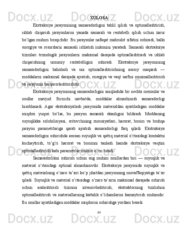 XULOSA
Ekstraksiya   jarayonining   samaradorligini   tahlil   qilish   va   optimallashtirish,
ishlab   chiqarish   jarayonlarini   yanada   samarali   va   rentabelli   qilish   uchun   zarur
bo’lgan muhim bosqichdir. Bu jarayonlar nafaqat mahsulot sifatini oshiradi, balki
energiya   va   resurslarni   samarali   ishlatish   imkonini   yaratadi.   Samarali   ekstraksiya
tizimlari   texnologik   jarayonlarni   maksimal   darajada   optimallashtiradi   va   ishlab
chiqarishning   umumiy   rentabelligini   oshiradi.   Ekstraksiya   jarayonining
samaradorligini   baholash   va   uni   optimallashtirishning   asosiy   maqsadi   —
moddalarni  maksimal  darajada ajratish, energiya va vaqt  sarfini  minimallashtirish
va jarayonni barqarorlashtirishdir.
Ekstraksiya jarayonining samaradorligini aniqlashda bir nechta mezonlar va
usullar   mavjud.   Birinchi   navbatda,   moddalar   almashinish   samaradorligi
hisoblanadi.   Agar   ekstraksiyalash   jarayonida   materialdan   ajratiladigan   moddalar
miqdori   yuqori   bo’lsa,   bu   jarayon   samarali   ekanligini   bildiradi.   Moddaning
suyuqlikka   solubilisiyasi,   erituvchining   xususiyatlari,   harorat,   bosim   va   boshqa
jarayon   parametrlariga   qarab   ajratish   samaradorligi   farq   qiladi.   Ekstraksiya
samaradorligini oshirishda asosan suyuqlik va qattiq material o’rtasidagi kontaktni
kuchaytirish,   to’g’ri   harorat   va   bosimni   tanlash   hamda   ekstraksiya   vaqtini
optimallashtirish kabi parametrlar muhim o’rin tutadi.
Samaradorlikni   oshirish   uchun   eng   muhim   omillardan   biri   —   suyuqlik   va
material   o’rtasidagi   optimal   almashinuvdir.   Ekstraksiya   jarayonida   suyuqlik   va
qattiq materialning o’zaro ta’siri ko’p jihatdan jarayonning muvaffaqiyatiga ta’sir
qiladi. Suyuqlik va material o’rtasidagi  o’zaro ta’sirni maksimal darajada oshirish
uchun   aralashtirish   tizimini   intensivlashtirish,   ekstraktorning   tuzilishini
optimallashtirish   va   materiallarning   kattalik   o’lchamlarini   kamaytirish   muhimdir.
Bu omillar ajratiladigan moddalar miqdorini oshirishga yordam beradi.
39 