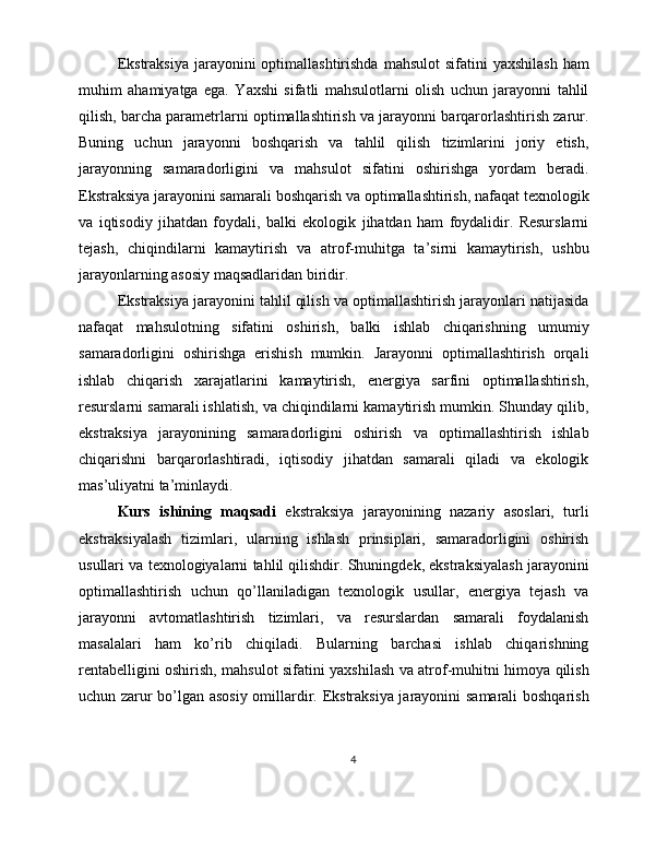 Ekstraksiya   jarayonini   optimallashtirishda   mahsulot   sifatini   yaxshilash   ham
muhim   ahamiyatga   ega.   Yaxshi   sifatli   mahsulotlarni   olish   uchun   jarayonni   tahlil
qilish, barcha parametrlarni optimallashtirish va jarayonni barqarorlashtirish zarur.
Buning   uchun   jarayonni   boshqarish   va   tahlil   qilish   tizimlarini   joriy   etish,
jarayonning   samaradorligini   va   mahsulot   sifatini   oshirishga   yordam   beradi.
Ekstraksiya jarayonini samarali boshqarish va optimallashtirish, nafaqat texnologik
va   iqtisodiy   jihatdan   foydali,   balki   ekologik   jihatdan   ham   foydalidir.   Resurslarni
tejash,   chiqindilarni   kamaytirish   va   atrof-muhitga   ta’sirni   kamaytirish,   ushbu
jarayonlarning asosiy maqsadlaridan biridir.
Ekstraksiya jarayonini tahlil qilish va optimallashtirish jarayonlari natijasida
nafaqat   mahsulotning   sifatini   oshirish,   balki   ishlab   chiqarishning   umumiy
samaradorligini   oshirishga   erishish   mumkin.   Jarayonni   optimallashtirish   orqali
ishlab   chiqarish   xarajatlarini   kamaytirish,   energiya   sarfini   optimallashtirish,
resurslarni samarali ishlatish, va chiqindilarni kamaytirish mumkin. Shunday qilib,
ekstraksiya   jarayonining   samaradorligini   oshirish   va   optimallashtirish   ishlab
chiqarishni   barqarorlashtiradi,   iqtisodiy   jihatdan   samarali   qiladi   va   ekologik
mas’uliyatni ta’minlaydi.
Kurs   ishining   maqsadi   ekstraksiya   jarayonining   nazariy   asoslari,   turli
ekstraksiyalash   tizimlari,   ularning   ishlash   prinsiplari,   samaradorligini   oshirish
usullari va texnologiyalarni tahlil qilishdir. Shuningdek, ekstraksiyalash jarayonini
optimallashtirish   uchun   qo’llaniladigan   texnologik   usullar,   energiya   tejash   va
jarayonni   avtomatlashtirish   tizimlari,   va   resurslardan   samarali   foydalanish
masalalari   ham   ko’rib   chiqiladi.   Bularning   barchasi   ishlab   chiqarishning
rentabelligini oshirish, mahsulot sifatini yaxshilash va atrof-muhitni himoya qilish
uchun zarur bo’lgan asosiy omillardir. Ekstraksiya jarayonini samarali boshqarish
4 