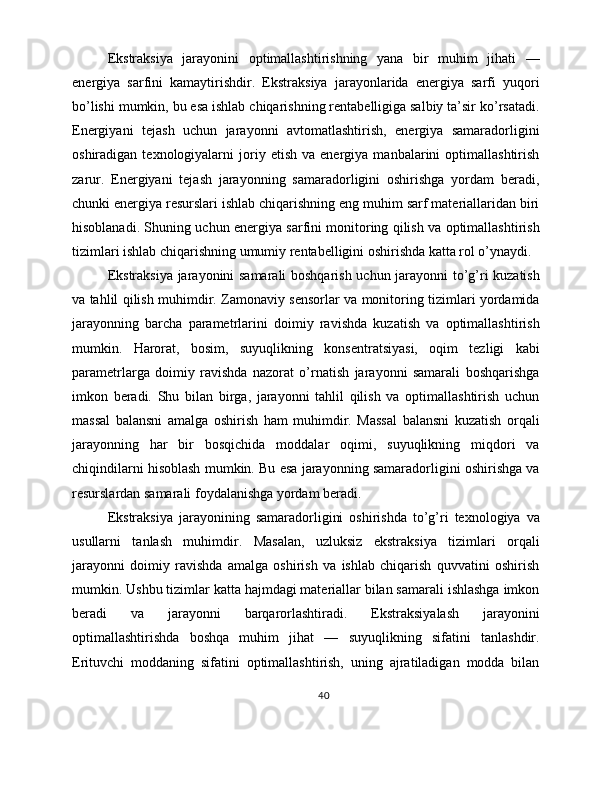Ekstraksiya   jarayonini   optimallashtirishning   yana   bir   muhim   jihati   —
energiya   sarfini   kamaytirishdir.   Ekstraksiya   jarayonlarida   energiya   sarfi   yuqori
bo’lishi mumkin, bu esa ishlab chiqarishning rentabelligiga salbiy ta’sir ko’rsatadi.
Energiyani   tejash   uchun   jarayonni   avtomatlashtirish,   energiya   samaradorligini
oshiradigan   texnologiyalarni   joriy   etish   va  energiya   manbalarini   optimallashtirish
zarur.   Energiyani   tejash   jarayonning   samaradorligini   oshirishga   yordam   beradi,
chunki energiya resurslari ishlab chiqarishning eng muhim sarf materiallaridan biri
hisoblanadi. Shuning uchun energiya sarfini monitoring qilish va optimallashtirish
tizimlari ishlab chiqarishning umumiy rentabelligini oshirishda katta rol o’ynaydi.
Ekstraksiya jarayonini samarali boshqarish uchun jarayonni to’g’ri kuzatish
va tahlil qilish muhimdir. Zamonaviy sensorlar va monitoring tizimlari yordamida
jarayonning   barcha   parametrlarini   doimiy   ravishda   kuzatish   va   optimallashtirish
mumkin.   Harorat,   bosim,   suyuqlikning   konsentratsiyasi,   oqim   tezligi   kabi
parametrlarga   doimiy   ravishda   nazorat   o’rnatish   jarayonni   samarali   boshqarishga
imkon   beradi.   Shu   bilan   birga,   jarayonni   tahlil   qilish   va   optimallashtirish   uchun
massal   balansni   amalga   oshirish   ham   muhimdir.   Massal   balansni   kuzatish   orqali
jarayonning   har   bir   bosqichida   moddalar   oqimi,   suyuqlikning   miqdori   va
chiqindilarni hisoblash mumkin. Bu esa jarayonning samaradorligini oshirishga va
resurslardan samarali foydalanishga yordam beradi.
Ekstraksiya   jarayonining   samaradorligini   oshirishda   to’g’ri   texnologiya   va
usullarni   tanlash   muhimdir.   Masalan,   uzluksiz   ekstraksiya   tizimlari   orqali
jarayonni   doimiy   ravishda   amalga   oshirish   va   ishlab   chiqarish   quvvatini   oshirish
mumkin. Ushbu tizimlar katta hajmdagi materiallar bilan samarali ishlashga imkon
beradi   va   jarayonni   barqarorlashtiradi.   Ekstraksiyalash   jarayonini
optimallashtirishda   boshqa   muhim   jihat   —   suyuqlikning   sifatini   tanlashdir.
Erituvchi   moddaning   sifatini   optimallashtirish,   uning   ajratiladigan   modda   bilan
40 