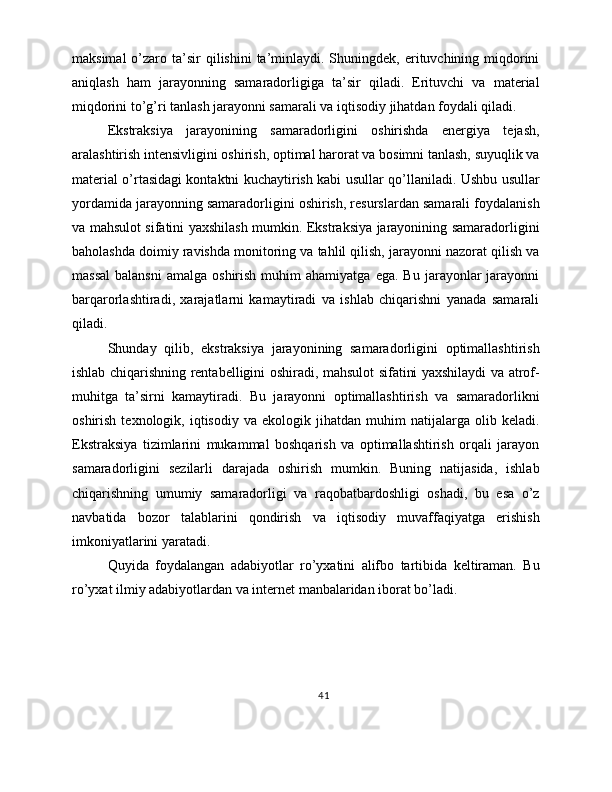 maksimal   o’zaro  ta’sir   qilishini   ta’minlaydi.  Shuningdek,  erituvchining miqdorini
aniqlash   ham   jarayonning   samaradorligiga   ta’sir   qiladi.   Erituvchi   va   material
miqdorini to’g’ri tanlash jarayonni samarali va iqtisodiy jihatdan foydali qiladi.
Ekstraksiya   jarayonining   samaradorligini   oshirishda   energiya   tejash,
aralashtirish intensivligini oshirish, optimal harorat va bosimni tanlash, suyuqlik va
material o’rtasidagi kontaktni kuchaytirish kabi usullar qo’llaniladi. Ushbu usullar
yordamida jarayonning samaradorligini oshirish, resurslardan samarali foydalanish
va mahsulot sifatini yaxshilash mumkin. Ekstraksiya jarayonining samaradorligini
baholashda doimiy ravishda monitoring va tahlil qilish, jarayonni nazorat qilish va
massal   balansni   amalga  oshirish  muhim  ahamiyatga   ega.  Bu  jarayonlar   jarayonni
barqarorlashtiradi,   xarajatlarni   kamaytiradi   va   ishlab   chiqarishni   yanada   samarali
qiladi.
Shunday   qilib,   ekstraksiya   jarayonining   samaradorligini   optimallashtirish
ishlab chiqarishning rentabelligini oshiradi, mahsulot sifatini yaxshilaydi va atrof-
muhitga   ta’sirni   kamaytiradi.   Bu   jarayonni   optimallashtirish   va   samaradorlikni
oshirish   texnologik,  iqtisodiy   va  ekologik   jihatdan   muhim   natijalarga  olib   keladi.
Ekstraksiya   tizimlarini   mukammal   boshqarish   va   optimallashtirish   orqali   jarayon
samaradorligini   sezilarli   darajada   oshirish   mumkin.   Buning   natijasida,   ishlab
chiqarishning   umumiy   samaradorligi   va   raqobatbardoshligi   oshadi,   bu   esa   o’z
navbatida   bozor   talablarini   qondirish   va   iqtisodiy   muvaffaqiyatga   erishish
imkoniyatlarini yaratadi.
Quyida   foydalangan   adabiyotlar   ro’yxatini   alifbo   tartibida   keltiraman.   Bu
ro’yxat ilmiy adabiyotlardan va internet manbalaridan iborat bo’ladi.
41 