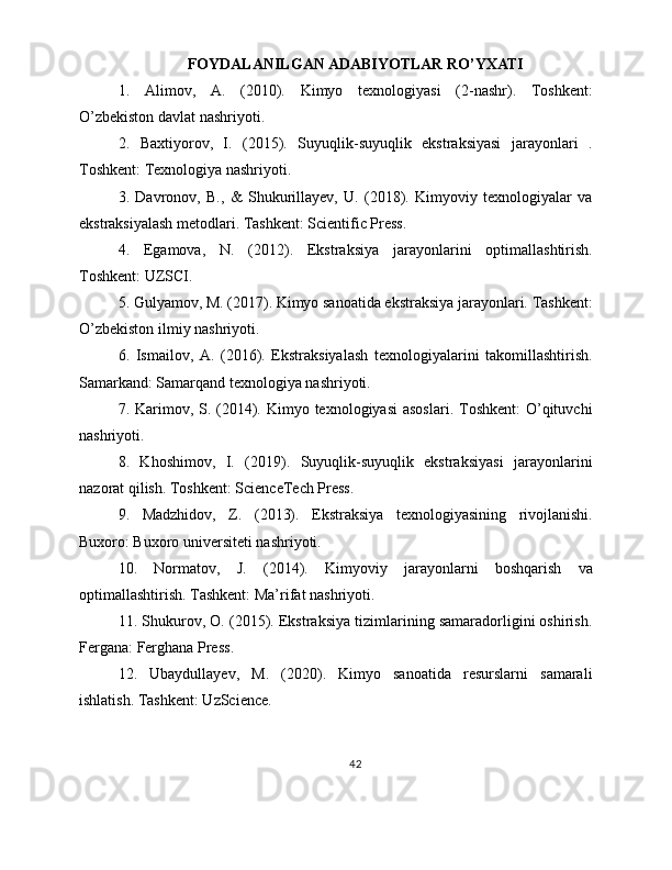 FOYDALANILGAN ADABIYOTLAR RO’YXATI
1.   Alimov,   A.   (2010).   Kimyo   texnologiyasi   (2-nashr).   Toshkent:
O’zbekiston davlat nashriyoti.
2.   Baxtiyorov,   I.   (2015).   Suyuqlik-suyuqlik   ekstraksiyasi   jarayonlari   .
Toshkent: Texnologiya nashriyoti.
3.   Davronov,   B.,   &   Shukurillayev,   U.   (2018).   Kimyoviy   texnologiyalar   va
ekstraksiyalash metodlari. Tashkent: Scientific Press.
4.   Egamova,   N.   (2012).   Ekstraksiya   jarayonlarini   optimallashtirish.
Toshkent: UZSCI.
5. Gulyamov, M. (2017). Kimyo sanoatida ekstraksiya jarayonlari. Tashkent:
O’zbekiston ilmiy nashriyoti.
6.   Ismailov,   A.   (2016).   Ekstraksiyalash   texnologiyalarini   takomillashtirish.
Samarkand: Samarqand texnologiya nashriyoti.
7. Karimov, S. (2014). Kimyo texnologiyasi  asoslari.  Toshkent:  O’qituvchi
nashriyoti.
8.   Khoshimov,   I.   (2019).   Suyuqlik-suyuqlik   ekstraksiyasi   jarayonlarini
nazorat qilish. Toshkent: ScienceTech Press.
9.   Madzhidov,   Z.   (2013).   Ekstraksiya   texnologiyasining   rivojlanishi.
Buxoro: Buxoro universiteti nashriyoti.
10.   Normatov,   J.   (2014).   Kimyoviy   jarayonlarni   boshqarish   va
optimallashtirish. Tashkent: Ma’rifat nashriyoti.
11. Shukurov, O. (2015). Ekstraksiya tizimlarining samaradorligini oshirish.
Fergana: Ferghana Press.
12.   Ubaydullayev,   M.   (2020).   Kimyo   sanoatida   resurslarni   samarali
ishlatish. Tashkent: UzScience.
42 