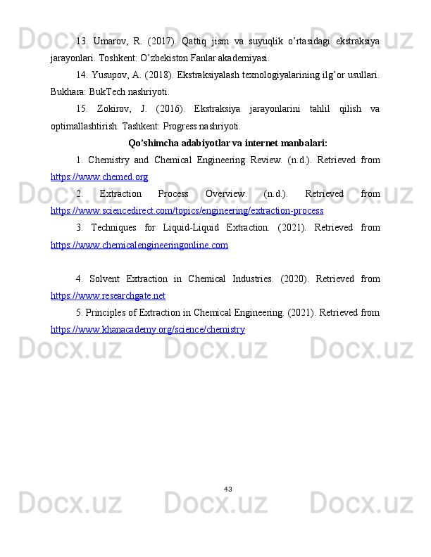 13.   Umarov,   R.   (2017).   Qattiq   jism   va   suyuqlik   o’rtasidagi   ekstraksiya
jarayonlari. Toshkent: O’zbekiston Fanlar akademiyasi.
14. Yusupov, A. (2018). Ekstraksiyalash texnologiyalarining ilg’or usullari.
Bukhara: BukTech nashriyoti.
15.   Zokirov,   J.   (2016).   Ekstraksiya   jarayonlarini   tahlil   qilish   va
optimallashtirish. Tashkent: Progress nashriyoti.
Qo’shimcha adabiyotlar va internet manbalari:
1.   Chemistry   and   Chemical   Engineering   Review.   (n.d.).   Retrieved   from
https://www.chemed.org  
2.   Extraction   Process   Overview.   (n.d.).   Retrieved   from
https://www.sciencedirect.com/topics/engineering/extraction-process  
3.   Techniques   for   Liquid-Liquid   Extraction.   (2021).   Retrieved   from
https://www.chemicalengineeringonline.com  
4.   Solvent   Extraction   in   Chemical   Industries.   (2020).   Retrieved   from
https://www.researchgate.net  
5. Principles of Extraction in Chemical Engineering. (2021). Retrieved from
https://www.khanacademy.org/science/chemistry  
43 