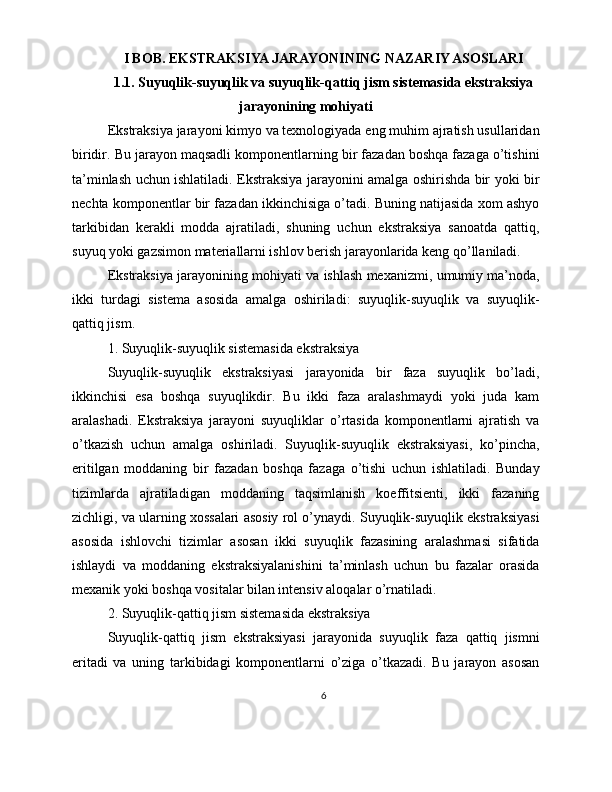 I BOB. EKSTRAKSIYA JARAYONINING NAZARIY ASOSLARI
1.1. Suyuqlik-suyuqlik va suyuqlik-qattiq jism sistemasida ekstraksiya
jarayonining mohiyati
Ekstraksiya jarayoni kimyo va texnologiyada eng muhim ajratish usullaridan
biridir. Bu jarayon maqsadli komponentlarning bir fazadan boshqa fazaga o’tishini
ta’minlash uchun ishlatiladi. Ekstraksiya jarayonini amalga oshirishda bir yoki bir
nechta komponentlar bir fazadan ikkinchisiga o’tadi. Buning natijasida xom ashyo
tarkibidan   kerakli   modda   ajratiladi,   shuning   uchun   ekstraksiya   sanoatda   qattiq,
suyuq yoki gazsimon materiallarni ishlov berish jarayonlarida keng qo’llaniladi.
Ekstraksiya jarayonining mohiyati va ishlash mexanizmi, umumiy ma’noda,
ikki   turdagi   sistema   asosida   amalga   oshiriladi:   suyuqlik-suyuqlik   va   suyuqlik-
qattiq jism.
1. Suyuqlik-suyuqlik sistemasida ekstraksiya
Suyuqlik-suyuqlik   ekstraksiyasi   jarayonida   bir   faza   suyuqlik   bo’ladi,
ikkinchisi   esa   boshqa   suyuqlikdir.   Bu   ikki   faza   aralashmaydi   yoki   juda   kam
aralashadi.   Ekstraksiya   jarayoni   suyuqliklar   o’rtasida   komponentlarni   ajratish   va
o’tkazish   uchun   amalga   oshiriladi.   Suyuqlik-suyuqlik   ekstraksiyasi,   ko’pincha,
eritilgan   moddaning   bir   fazadan   boshqa   fazaga   o’tishi   uchun   ishlatiladi.   Bunday
tizimlarda   ajratiladigan   moddaning   taqsimlanish   koeffitsienti,   ikki   fazaning
zichligi, va ularning xossalari asosiy rol o’ynaydi. Suyuqlik-suyuqlik ekstraksiyasi
asosida   ishlovchi   tizimlar   asosan   ikki   suyuqlik   fazasining   aralashmasi   sifatida
ishlaydi   va   moddaning   ekstraksiyalanishini   ta’minlash   uchun   bu   fazalar   orasida
mexanik yoki boshqa vositalar bilan intensiv aloqalar o’rnatiladi.
2. Suyuqlik-qattiq jism sistemasida ekstraksiya
Suyuqlik-qattiq   jism   ekstraksiyasi   jarayonida   suyuqlik   faza   qattiq   jismni
eritadi   va   uning   tarkibidagi   komponentlarni   o’ziga   o’tkazadi.   Bu   jarayon   asosan
6 