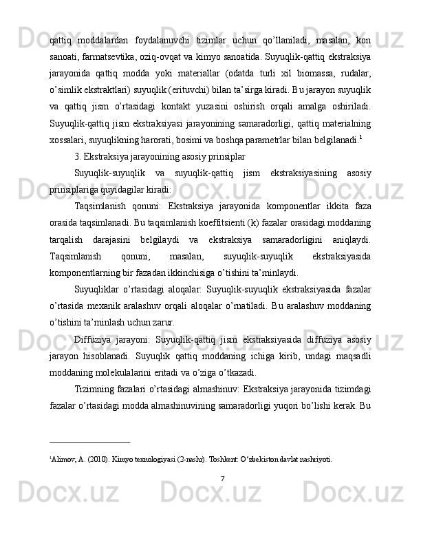 qattiq   moddalardan   foydalanuvchi   tizimlar   uchun   qo’llaniladi,   masalan,   kon
sanoati, farmatsevtika, oziq-ovqat va kimyo sanoatida. Suyuqlik-qattiq ekstraksiya
jarayonida   qattiq   modda   yoki   materiallar   (odatda   turli   xil   biomassa,   rudalar,
o’simlik ekstraktlari) suyuqlik (erituvchi) bilan ta’sirga kiradi. Bu jarayon suyuqlik
va   qattiq   jism   o’rtasidagi   kontakt   yuzasini   oshirish   orqali   amalga   oshiriladi.
Suyuqlik-qattiq  jism   ekstraksiyasi   jarayonining  samaradorligi,   qattiq   materialning
xossalari, suyuqlikning harorati, bosimi va boshqa parametrlar bilan belgilanadi. 1
3. Ekstraksiya jarayonining asosiy prinsiplar
Suyuqlik-suyuqlik   va   suyuqlik-qattiq   jism   ekstraksiyasining   asosiy
prinsiplariga quyidagilar kiradi:
Taqsimlanish   qonuni:   Ekstraksiya   jarayonida   komponentlar   ikkita   faza
orasida taqsimlanadi. Bu taqsimlanish koeffitsienti (k) fazalar orasidagi moddaning
tarqalish   darajasini   belgilaydi   va   ekstraksiya   samaradorligini   aniqlaydi.
Taqsimlanish   qonuni,   masalan,   suyuqlik-suyuqlik   ekstraksiyasida
komponentlarning bir fazadan ikkinchisiga o’tishini ta’minlaydi.
Suyuqliklar   o’rtasidagi   aloqalar:   Suyuqlik-suyuqlik   ekstraksiyasida   fazalar
o’rtasida   mexanik   aralashuv   orqali   aloqalar   o’rnatiladi.   Bu   aralashuv   moddaning
o’tishini ta’minlash uchun zarur.
Diffuziya   jarayoni:   Suyuqlik-qattiq   jism   ekstraksiyasida   diffuziya   asosiy
jarayon   hisoblanadi.   Suyuqlik   qattiq   moddaning   ichiga   kirib,   undagi   maqsadli
moddaning molekulalarini eritadi va o’ziga o’tkazadi.
Tizimning fazalari o’rtasidagi almashinuv: Ekstraksiya jarayonida tizimdagi
fazalar o’rtasidagi modda almashinuvining samaradorligi yuqori bo’lishi kerak. Bu
1
Alimov, A. (2010). Kimyo texnologiyasi (2-nashr). Toshkent: O‘zbekiston davlat nashriyoti.
7 