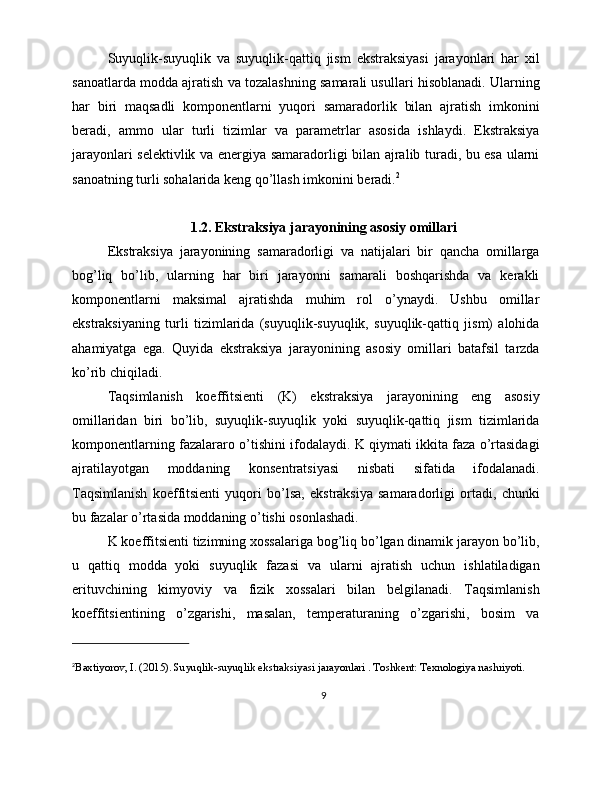 Suyuqlik-suyuqlik   va   suyuqlik-qattiq   jism   ekstraksiyasi   jarayonlari   har   xil
sanoatlarda modda ajratish va tozalashning samarali usullari hisoblanadi. Ularning
har   biri   maqsadli   komponentlarni   yuqori   samaradorlik   bilan   ajratish   imkonini
beradi,   ammo   ular   turli   tizimlar   va   parametrlar   asosida   ishlaydi.   Ekstraksiya
jarayonlari selektivlik va energiya samaradorligi bilan ajralib turadi, bu esa ularni
sanoatning turli sohalarida keng qo’llash imkonini beradi. 2
1.2. Ekstraksiya jarayonining asosiy omillari
Ekstraksiya   jarayonining   samaradorligi   va   natijalari   bir   qancha   omillarga
bog’liq   bo’lib,   ularning   har   biri   jarayonni   samarali   boshqarishda   va   kerakli
komponentlarni   maksimal   ajratishda   muhim   rol   o’ynaydi.   Ushbu   omillar
ekstraksiyaning   turli   tizimlarida   (suyuqlik-suyuqlik,   suyuqlik-qattiq   jism)   alohida
ahamiyatga   ega.   Quyida   ekstraksiya   jarayonining   asosiy   omillari   batafsil   tarzda
ko’rib chiqiladi.
Taqsimlanish   koeffitsienti   (K)   ekstraksiya   jarayonining   eng   asosiy
omillaridan   biri   bo’lib,   suyuqlik-suyuqlik   yoki   suyuqlik-qattiq   jism   tizimlarida
komponentlarning fazalararo o’tishini ifodalaydi. K qiymati ikkita faza o’rtasidagi
ajratilayotgan   moddaning   konsentratsiyasi   nisbati   sifatida   ifodalanadi.
Taqsimlanish   koeffitsienti   yuqori   bo’lsa,   ekstraksiya   samaradorligi   ortadi,   chunki
bu fazalar o’rtasida moddaning o’tishi osonlashadi.
K koeffitsienti tizimning xossalariga bog’liq bo’lgan dinamik jarayon bo’lib,
u   qattiq   modda   yoki   suyuqlik   fazasi   va   ularni   ajratish   uchun   ishlatiladigan
erituvchining   kimyoviy   va   fizik   xossalari   bilan   belgilanadi.   Taqsimlanish
koeffitsientining   o’zgarishi,   masalan,   temperaturaning   o’zgarishi,   bosim   va
2
Baxtiyorov, I. (2015). Suyuqlik-suyuqlik ekstraksiyasi jarayonlari . Toshkent: Texnologiya nashriyoti.
9 