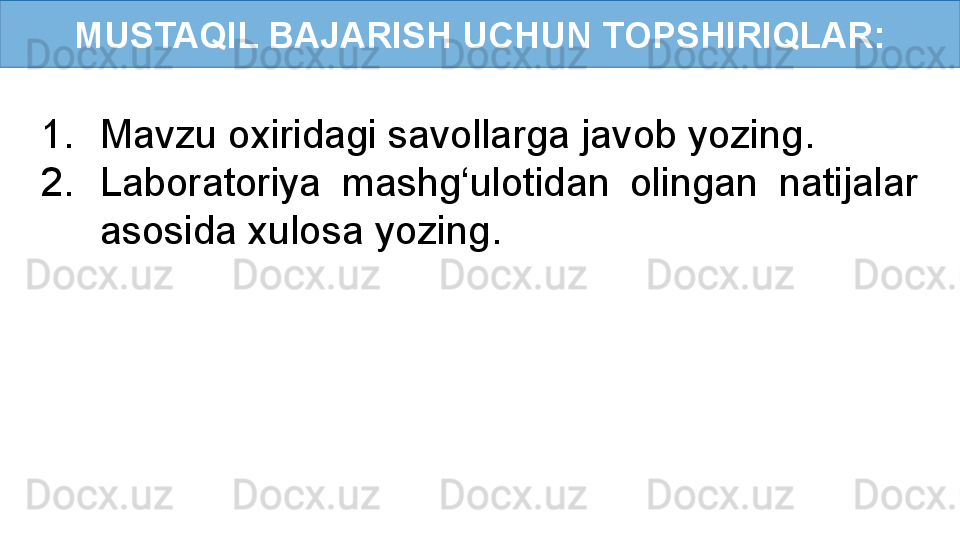 MUSTAQIL BAJARISH UCHUN TOPSHIRIQLAR:
1. Mavzu oxiridagi savollarga javob yozing.
2. Laboratoriya  mashg‘ulotidan  olingan  natijalar 
asosida xulosa yozing. 