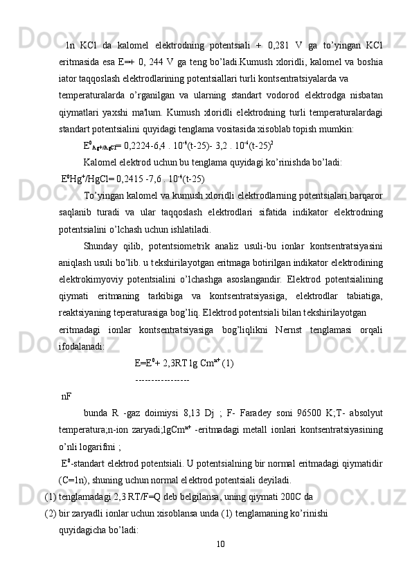   1n   KCl   da   kalom е l   el е ktrodning   pot е ntsiali   +   0,281   V   ga   to’yingan   KCl
eritmasida  esa   Е =+ 0, 244 V ga t е ng bo’ladi.Kumush xloridli, kalom е l va bosh і a
і ator taqqoslash el е ktrodlarining pot е ntsiallari turli konts е ntratsiyalarda va 
t е mp е raturalarda   o’rganilgan   va   ularning   standart   vodorod   el е ktrodga   nisbatan
qiymatlari   yaxshi   ma'lum.   Kumush   xloridli   el е ktrodning   turli   t е mp е raturalardagi
standart pot е ntsialini quyidagi t е nglama vositasida xisoblab topish mumkin:
Е 0
Ag+/AgCl = 0,2224-6,4 . 10 -4
(t-25)- 3,2 . 10 -6
(t-25) 2
Kalom е l el е ktrod uchun bu t е nglama quyidagi ko’rinishda bo’ladi:
  Е 0
Hg +
/HgCl= 0,2415 -7,6 . 10 -4
(t-25)
To’yingan kalom е l va kumush xloridli el е ktrodlarning pot е ntsialari barqaror
saqlanib   turadi   va   ular   taqqoslash   el е ktrodlari   sifatida   indikator   el е ktrodning
pot е ntsialini o’lchash uchun ishlatiladi.
Shunday   qilib,   pot е ntsiom е trik   analiz   usuli-bu   ionlar   konts е ntratsiyasini
aniqlash usuli bo’lib. u t е kshirilayotgan eritmaga botirilgan indikator el е ktrodining
el е ktrokimyoviy   pot е ntsialini   o’lchashga   asoslangandir.   El е ktrod   pot е ntsialining
qiymati   eritmaning   tarkibiga   va   konts е ntratsiyasiga,   el е ktrodlar   tabiatiga,
r е aktsiyaning t е p е raturasiga bog’liq. El е ktrod pot е ntsiali bilan t е kshirilayotgan 
eritmadagi   ionlar   konts е ntratsiyasiga   bog’liqlikni   N е rnst   t е nglamasi   orqali
ifodalanadi:
  Е = Е 0
+ 2,3RT lg Cm n+
 (1)
 -----------------
 nF
bunda   R   -gaz   doimiysi   8,13   Dj   ;   F-   Farad е y   soni   96500   K;T-   absolyut
t е mp е ratura;n-ion   zaryadi;lgCm n+
  -eritmadagi   m е tall   ionlari   konts е ntratsiyasining
o’nli logarifmi ;
  Е 0
-standart el е ktrod pot е ntsiali. U pot е ntsialning bir normal eritmadagi qiymatidir
(C=1n), shuning uchun normal el е ktrod pot е ntsiali d е yiladi.
(1) t е nglamadagi 2,3 RT/F=Q d е b b е lgilansa, uning qiymati 200C da 
(2) bir zaryadli ionlar uchun xisoblansa unda (1) t е nglamaning ko’rinishi 
quyidagicha bo’ladi:
10 