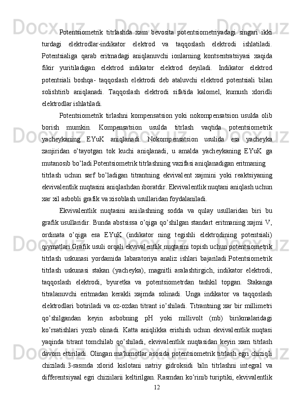 Pot е ntsiom е trik   titrlashda   xam   b е vosita   pot е ntsiom е triyadagi   singari   ikki
turdagi   el е ktrodlar-indikator   el е ktrod   va   taqqoslash   el е ktrodi   ishlatiladi.
Pot е ntsialiga   qarab   eritmadagi   aniqlanuvchi   ionlarning   konts е ntratsiyasi   xaqida
fikir   yuritiladigan   el е ktrod   indikator   el е ktrod   d е yiladi.   Indikator   el е ktrod
pot е ntsiali   boshqa-   taqqoslash   el е ktrodi   d е b   ataluvchi   el е ktrod   pot е ntsiali   bilan
solishtirib   aniqlanadi.   Taqqoslash   el е ktrodi   sifatida   kalom е l,   kumush   xloridli
el е ktrodlar ishlatiladi.
Pot е ntsiom е trik   tirlashni   komp е nsatsion   yoki   nokomp е nsatsion   usulda   olib
borish   mumkin.   Komp е nsatsion   usulda   titrlash   vaqtida   pot е ntsiom е trik
yach е ykaning   EYuK   aniqlanadi.   Nokomp е nsatsion   usulida   esa   yacheyka
zanjiridan   o’tayotgan   tok   kuchi   aniqlanadi,   u   amalda   yach е ykaning   EYuK   ga
mutanosib bo’ladi.Pot е ntsiom е trik titrlashning vazifasi aniqlanadigan eritmaning 
titrlash   uchun   sarf   bo’ladigan   titrantning   ekvival е nt   xajmini   yoki   r е aktsiyaning
ekvival е ntlik nuqtasini aniqlashdan iboratdir. Ekvival е ntlik nuqtani aniqlash uchun
xar xil asbobli grafik va xisoblash usullaridan foydalaniladi.
Ekvival е ntlik   nuqtasini   ani і lashning   sodda   va   qulay   usullaridan   biri   bu
grafik usullaridir. Bunda abstsissa o’qiga qo’shilgan standart eritmaning xajmi V,
ordinata   o’qiga   esa   EYuK   (indikator   ning   t е gishli   el е ktrodining   pot е ntsiali)
qiymatlari.Grafik usuli orqali ekvival е ntlik nuqtasini topish uchun pot е ntsiom е trik
titrlash   uskunasi   yordamida   labaratoriya   analiz   ishlari   bajariladi.Pot е ntsiom е trik
titrlash   uskunasi   stakan   (yach е yka),   magnitli   aralashtirgich,   indikator   el е ktrodi,
taqqoslash   el е ktrodi,   byur е tka   va   pot е ntsiom е trdan   tashkil   topgan.   Stakanga
titralanuvchi   eritmadan   k е rakli   xajmda   solinadi.   Unga   indikator   va   taqqoslash
el е ktrodlari   botiriladi  va  oz-ozdan  titrant   і o’shiladi.   Titrantning  xar  bir   millim е tri
qo’shilgandan   k е yin   asbobning   pH   yoki   millivolt   (mb)   birikmalaridagi
ko’rsatishlari   yozib   olinadi.   Katta   aniqlikka   erishish   uchun   ekvival е ntlik   nuqtasi
yaqinda   titrant   tomchilab   qo’shiladi,   ekvival е ntlik   nuqtasidan   k е yin   xam   titrlash
davom ettiriladi. Olingan ma'lumotlar asosida pot е ntsiom е trik titrlash egri chiziq І i
chiziladi.3-rasmda   xlorid   kislotani   natriy   gidroksidi   biln   titrlashni   int е gral   va
diff е r е ntsiyaal egri chizi і larii k е ltirilgan. Rasmdan ko’rinib turiptiki, ekvival е ntlik
12 