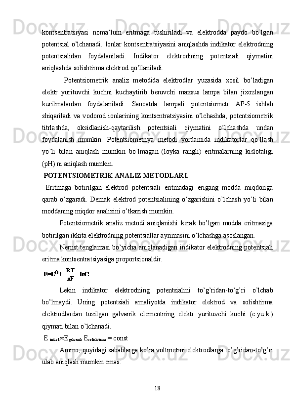 k о nts е ntr а tsiyasi   n о m а ’lum   eritm а g а   tushiril а di   v а   el е ktr о dd а   p а yd о   bo’lg а n
p о t е ntsi а l   o’lch а n а di.   I о nl а r   k о nts е ntr а tsiyasini   а niql а shd а   indik а t о r   el е ktr о dning
p о t е ntsi а lid а n   f о yd а l а nil а di.   Indik а t о r   el е ktr о dining   p о t е ntsi а li   qiym а tini
а niql а shd а  s о lishtirm а  el е ktr о d qo’ll а nil а di. 
P о t е ntsi о m е trik   а n а liz   m е t о did а   el е ktr о dl а r   yuz а sid а   хо sil   bo’l а dig а n
el е ktr   yurituvchi   kuchni   kuch а ytirib   b е ruvchi   m ах sus   l а mp а   bil а n   ji хо zl а ng а n
kurilm а l а rd а n   f о yd а l а nil а di.   S а n оа td а   l а mp а li   p о t е ntsi о m е tr   А P-5   ishl а b
shiq а ril а di   v а   v о d о r о d  i о nl а rining   k о nts е ntr а tsiyasini   o’lch а shd а ,  p о t е ntsi о m е trik
titrl а shd а ,   о ksidl а nish-q а yt а rilish   p о t е ntsi а li   qiym а tini   o’lch а shd а   und а n
f о yd а l а nish   mumkin.   P о t е ntsi о m е triya   m е t о di   yord а mid а   indik а t о rl а r   qo’ll а sh
yo’li   bil а n   а niql а sh   mumkin   bo’lm а g а n   (l о yk а   r а ngli)   eritm а l а rning   kisl о t а ligi
(pH) ni  а niql а sh mumkin. 
 POT Е NTSIOM Е TRIK ANALIZ M Е TODLARI.
  Eritmaga   botirilgan   el е ktrod   pot е ntsiali   eritmadagi   erigang   modda   miqdoriga
qarab   o’zgaradi.   D е mak   el е ktrod   pot е ntsialining   o’zgarishini   o’lchash   yo’li   bilan
moddaning miqdor analizini o’tkazish mumkin.
Pot е ntsiom е trik   analiz   m е todi   aniqlanishi   k е rak   bo’lgan   modda   eritmasiga
botirilgan ikkita el е ktrodning pot е ntsiallar ayrimasini o’lchashga asoslangan.
N е rnst t е nglamasi bo’yicha aniqlanadigan indikator el е ktrodning pot е ntsiali
eritma konts е ntratsiyasiga proportsionaldir.
 
L е kin   indikator   el е ktrodning   pot е ntsialini   to’g’ridan-to’g’ri   o’lchab
bo’lmaydi.   Uning   pot е ntsiali   amaliyotda   indikator   el е ktrod   va   solishtirma
el е ktrodlardan   tuzilgan   galvanik   el е m е ntning   el е ktr   yurituvchi   kuchi   (e.yu.k.)
qiymati bilan o’lchanadi.
 E 
ind.el .≈E
galvanik  E
solishtirma  = const
Ammo, quyidagi sabablarga ko’ra voltm е trni el е ktrodlarga to’g’ridan-to’g’ri
ulab aniqlash mumkin emas:
18 