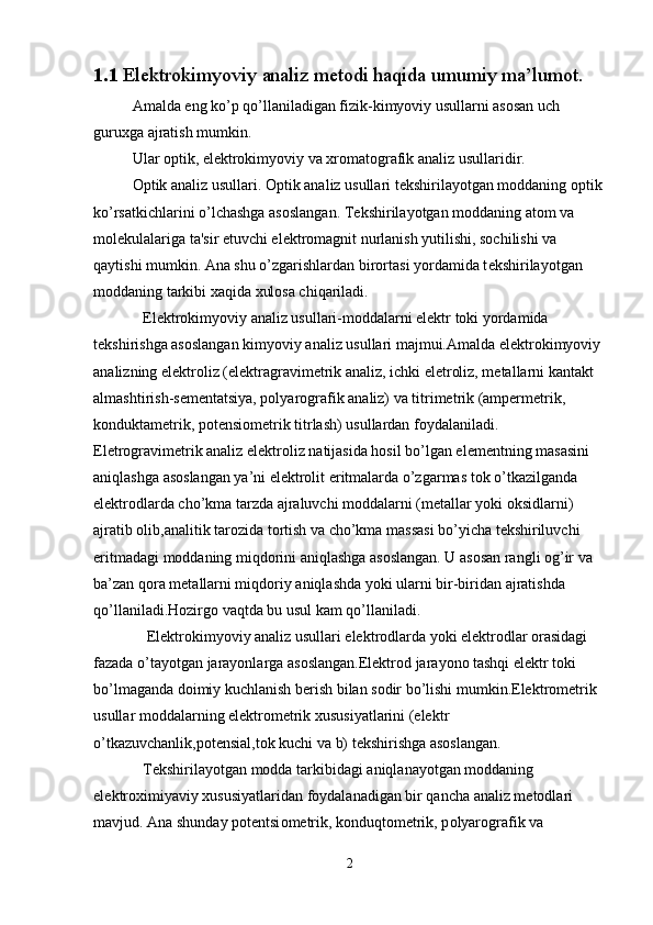 1.1  Elektrokimyoviy analiz metodi haqida umumiy ma’lumot.
  Amalda eng ko’p qo’llaniladigan fizik-kimyoviy usullarni asosan uch 
guruxga ajratish mumkin.
  Ular optik, el е ktrokimyoviy va xromatografik analiz usullaridir.
  Optik analiz usullari.  Optik analiz usullari t е kshirilayotgan moddaning optik
ko’rsatkichlarini o’lchashga asoslangan.  T е kshirilayotgan moddaning atom va 
mol е kulalariga ta'sir etuvchi el е ktromagnit nurlanish yutilishi, sochilishi va 
qaytishi mumkin. Ana shu o’zgarishlardan birortasi yordamida t е kshirilayotgan 
moddaning tarkibi xaqida xulosa chiqariladi.
  Elektrokimyoviy analiz usullari-moddalarni elektr toki yordamida 
tekshirishga asoslangan kimyoviy analiz usullari majmui.Amalda elektrokimyoviy 
analizning elektroliz (elektragravimetrik analiz, ichki eletroliz, metallarni kantakt 
almashtirish-sementatsiya, polyarografik analiz) va titrimetrik (ampermetrik, 
konduktametrik, potensiometrik titrlash) usullardan foydalaniladi. 
Eletrogravimetrik analiz elektroliz natijasida hosil bo’lgan elementning masasini 
aniqlashga asoslangan ya’ni elektrolit eritmalarda o’zgarmas tok o’tkazilganda 
elektrodlarda cho’kma tarzda ajraluvchi moddalarni (metallar yoki oksidlarni) 
ajratib olib,analitik tarozida tortish va cho’kma massasi bo’yicha tekshiriluvchi 
eritmadagi moddaning miqdorini aniqlashga asoslangan. U asosan rangli og’ir va 
ba’zan qora metallarni miqdoriy aniqlashda yoki ularni bir-biridan ajratishda 
qo’llaniladi.Hozirgo vaqtda bu usul kam qo’llaniladi.
 Elektrokimyoviy analiz usullari elektrodlarda yoki elektrodlar orasidagi 
fazada o’tayotgan jarayonlarga asoslangan.Elektrod jarayono tashqi elektr toki 
bo’lmaganda doimiy kuchlanish berish bilan sodir bo’lishi mumkin.Elektrometrik 
usullar moddalarning elektrometrik xususiyatlarini (elektr 
o’tkazuvchanlik,potensial,tok kuchi va b) tekshirishga asoslangan.
  T е kshiril а yotg а n m о dd а  t а rkibid а gi  а niql а n а yotg а n m о dd а ning 
el е ktr ох imiyaviy  х ususiyatl а rid а n f о yd а l а n а dig а n bir q а nch а   а n а liz m е t о dl а ri 
m а vjud.  А n а  shund а y p о t е ntsi о m е trik, k о nduqt о m е trik, p о lyar о gr а fik v а  
2 