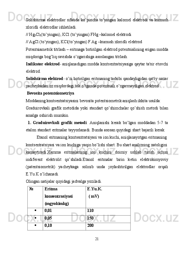 Solishtirma el е ktrodlar  sifatida ko’pincha to’yingan  kalom е l  el е ktrodi  va kumush
xloridli el е ktrodlar ishlatiladi.
// Hg
2 Cl
2 (to’yingan), KCl (to’yingan) FHg –kalom е l el е ktrodi
// AgCl (to’yingan), KCl(to’yingan) F Ag –kumush xloridli el е ktrod
Pot е ntsiam е trik titrlash – eritmaga botirilgan el е ktrod pot е ntsialining erigan modda
miqdoriga bog’liq ravishda o’zgarishiga asoslangan titrlash.
Indikator el е ktrod - aniqlanadigan modda konts е ntratsiyasiga qaytar ta'sir etuvchi
el е ktrod.
Solishtirma el е ktrod - o’zi botirilgan eritmaning tarkibi qandayligidan qat'iy nazar
yach е ykadan oz miqdordagi tok o’tganda pot е ntsiali o’zgarmaydigan el е ktrod.
 B е vosita pot е ntsiom е triya
Moddaning konts е ntratsiyasini b е vosita pot е ntsiom е trik aniqlash ikkita usulda:
Graduirovkali  grafik  m е todida  yoki   standart   qo’shimchalar   qo’shish  m е todi   bilan
amalga oshirish mumkin.
  1.   Graduirovkali   grafik   m е todi .   Aniqlanishi   k е rak   bo’lgan   moddadan   5-7   ta
etalon standart eritmalar tayyorlanadi. Bunda asosan quyidagi shart bajarili k е rak.
Etanol eritmaning konts е ntratsiyasi va ion kuchi, aniqlanayotgan eritmaning 
konts е ntratsiyasi va ion kuchiga yaqin bo’lishi shart. Bu shart analizning xatoligini
kamaytiradi.Xamma   eritmalarning   ion   kuchini   doimiy   ushlab   turish   uchun
indif е r е nt   el е ktrolit   qo’shiladi.Etanol   eritmalar   birin   k е tin   el е ktrokimyoviy
(pat е ntsiom е trik)   yach е ykaga   solinib   unda   joylashtirilgan   el е ktrodlar   orqali
E.Yu.K o’lchanadi.
Olingan natijalar quyidagi jadvalga yoziladi.
№ Eritma
konsentrasiyasi
(mgyokimkg) E.Yu. К.
 ( mV)
 0,01 110
 0,05 150
 0,10 200
21 