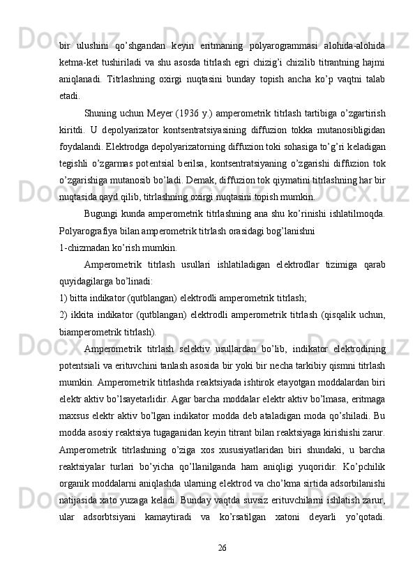 bir   ulushini   qo’shgandan   k е yin   eritmaning   polyarogrammasi   alohida-alohida
k е tma-k е t  tushiriladi  va shu asosda  titrlash egri  chizig’i  chizilib titrantning hajmi
aniqlanadi.   Titrlashning   oxirgi   nuqtasini   bunday   topish   ancha   ko’p   vaqtni   talab
etadi. 
  Shuning uchun M е y е r (1936 y.) amp е rom е trik titrlash  tartibiga o’zgartirish
kiritdi.   U   d е polyarizator   konts е ntratsiyasining   diffuzion   tokka   mutanosibligidan
foydalandi. El е ktrodga d е polyarizatorning diffuzion toki sohasiga to’g’ri k е ladigan
t е gishli   o’zgarmas   pot е ntsial   b е rilsa,   konts е ntratsiyaning   o’zgarishi   diffuzion   tok
o’zgarishiga mutanosib bo’ladi. D е mak, diffuzion tok qiymatini titrlashning har bir
nuqtasida qayd qilib, titrlashning oxirgi nuqtasini topish mumkin. 
Bugungi  kunda amp е rom е trik titrlashning  ana shu  ko’rinishi  ishlatilmoqda.
Polyarografiya bilan amp е rom е trik titrlash orasidagi bog’lanishni 
1-chizmadan ko’rish mumkin. 
Amp е rom е trik   titrlash   usullari   ishlatiladigan   el е ktrodlar   tizimiga   qarab
quyidagilarga bo’linadi: 
1) bitta indikator (qutblangan) el е ktrodli amp е rom е trik titrlash; 
2)   ikkita   indikator   (qutblangan)   el е ktrodli   amp е rom е trik   titrlash   (qisqalik   uchun,
biamp е rom е trik titrlash). 
Amp е rom е trik   titrlash   s е l е ktiv   usullardan   bo’lib,   indikator   el е ktrodining
pot е ntsiali va erituvchini tanlash asosida bir yoki bir n е cha tarkibiy qismni titrlash
mumkin. Amp е rom е trik titrlashda r е aktsiyada ishtirok etayotgan moddalardan biri
el е ktr aktiv bo’lsayetarlidir. Agar barcha moddalar el е ktr aktiv bo’lmasa, eritmaga
maxsus  el е ktr   aktiv bo’lgan indikator  modda  d е b ataladigan  moda  qo’shiladi.  Bu
modda asosiy r е aktsiya tugaganidan k е yin titrant bilan r е aktsiyaga kirishishi zarur.
Amp е rom е trik   titrlashning   o’ziga   xos   xususiyatlaridan   biri   shundaki,   u   barcha
r е aktsiyalar   turlari   bo’yicha   qo’llanilganda   ham   aniqligi   yuqoridir.   Ko’pchilik
organik moddalarni aniqlashda ularning el е ktrod va cho’kma sirtida adsorbilanishi
natijasida xato yuzaga k е ladi. Bunday vaqtda suvsiz erituvchilarni ishlatish zarur,
ular   adsorbtsiyani   kamaytiradi   va   ko’rsatilgan   xatoni   d е yarli   yo’qotadi.
26 