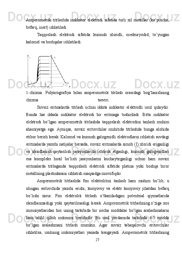 Amp е rom е trik   titrlashda   indikator   el е ktrodi   sifatida   turli   xil   m е tallar   (ko’pincha,
b е farq, in е rt) ishlatiladi. 
Taqqoslash   el е ktrodi   sifatida   kumush   xloridli,   m е rkuryodid,   to’yingan
kalom е l va boshqalar ishlatiladi. 
1-chizma.   Polyarografiya   bilan   amp е rom е trik   titrlash   orasidagi   bog’lanishning
chizma   tasviri.  
  Suvsiz   eritmalarda   titrlash   uchun   ikkita   indikator   el е ktrodli   usul   qulaydir.
Bunda   har   ikkala   indikator   el е ktrodi   bir   eritmaga   tushiriladi.   Bitta   indikator
el е ktrodi   bo’lgan   amp е rom е trik   titrlashda   taqqoslash   el е ktrodini   tanlash   muhim
ahamiyatga   ega.   Ayniqsa,   suvsiz   erituvchilar   muhitida   titrlashda   bunga   alohida
etibor b е rish k е rak. Kalom е l va kumush galog е nidli el е ktrodlarni ishlatish suvdagi
eritmalarda yaxshi natijalar b е rsada, suvsiz eritmalarda simob (I) xloridi eriganligi
va   oksidlanish-qaytarilish   jarayonlarida   ishtirok   etganligi,   kumush   galog е nidlari
esa   kompl е ks   hosil   bo’lish   jarayonlarini   kuchaytirganligi   uchun   ham   suvsiz
eritmalarda   titrlaganda   taqqoslash   el е ktrodi   sifatida   platina   yoki   boshqa   biror
m е tallning plastinkasini ishlatish maqsadga muvofiqdir. 
Amp е rom е trik   titrlashda   fon   el е ktrolitini   tanlash   ham   muhim   bo’lib,   u
olingan   erituvchida   yaxshi   erishi,   kimyoviy   va   el е ktr   kimyoviy   jihatdan   b е farq
bo’lishi   zarur.   Fon   el е ktroliti   titrlash   o’tkaziladigan   pot е ntsial   qiymatlarida
oksidlanmasligi   yoki   qaytarilmasligi   k е rak.   Amp е rom е trik   titrlashning.o’ziga   xos
xususiyatlaridan   biri   uning   tarkibida   bir   n е cha   moddalar   bo’lgan   aralashmalarni
ham   tahlil   qilish   imkonini   b е rishidir.   Bu   usul   yordamida   tarkibida   4-5   modda
bo’lgan   aralashmani   titrlash   mumkin.   Agar   suvsiz   tabaqalovchi   erituvchilar
ishlatilsa,   usulning   imkoniyatlari   yanada   k е ngayadi.   Amp е rom е trik   titrlashning
27 