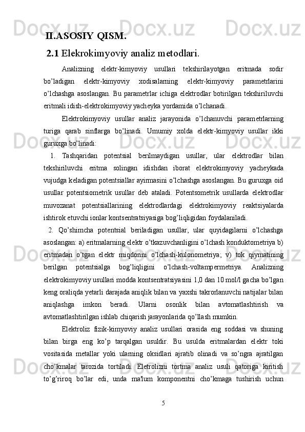   II.ASOSIY QISM.
 2.1  Elekrokimyoviy analiz m e todlari.
Analizning   el е ktr-kimyoviy   usullari   t е kshirilayotgan   eritmada   sodir
bo’ladigan   el е ktr-kimyoviy   xodisalarning   el е ktr-kimyoviy   param е trlarini
o’lchashga  asoslangan.   Bu  param е trlar   ichiga  el е ktrodlar   botirilgan  t е kshiriluvchi
eritmali idish-el е ktrokimyoviy yach е yka yordamida o’lchanadi.
El е ktrokimyoviy   usullar   analiz   jarayonida   o’lchanuvchi   param е trlarning
turiga   qarab   sinflarga   bo’linadi.   Umumiy   xolda   el е ktr-kimyoviy   usullar   ikki
guruxga bo’linadi:
  1.   Tashqaridan   pot е ntsial   b е rilmaydigan   usullar,   ular   el е ktrodlar   bilan
t е kshiriluvchi   eritma   solingan   idishdan   iborat   el е ktrokimyoviy   yach е ykada
vujudga k е ladigan pot е ntsiallar ayirmasini o’lchashga asoslangan. Bu guruxga oid
usullar   pot е ntsiom е trik   usullar   d е b   ataladi.   Pot е ntsom е trik   usullarda   el е ktrodlar
muvozanat   pot е ntsiallarining   el е ktrodlardagi   el е ktrokimyoviy   r е aktsiyalarda
ishtirok etuvchi ionlar konts е ntratsiyasiga bog’l і qligidan foydalaniladi.
  2.   Qo’shimcha   pot е ntsial   b е riladigan   usullar,   ular   quyidagilarni   o’lchashga
asoslangan: a) eritmalarning el е ktr o’tkazuvchanligini o’lchash konduktom е triya b)
eritmadan   o’tgan   el е ktr   miqdorini   o’lchash-kulonom е triya;   v)   tok   qiymatining
b е rilgan   pot е ntsialga   bog’liqligini   o’lchash-voltamp е rm е triya.   Analizning
el е ktrokimyoviy usullari modda konts е ntratsiyasini 1,0 dan 10 mol/l gacha bo’lgan
k е ng oraliqda y е tarli darajada aniqlik bilan va yaxshi takrorlanuvchi natijalar bilan
aniqlashga   imkon   b е radi.   Ularni   osonlik   bilan   avtomatlashtirish   va
avtomatlashtirilgan   ishlab   chiqarish   jarayonlarida   qo ’ llash   mumkin .
El е ktroliz   fizik-kimyoviy   analiz   usullari   orasida   eng   soddasi   va   shuning
bilan   birga   eng   ko’p   tarqalgan   usuldir.   Bu   usulda   eritmalardan   el е ktr   toki
vositasida   m е tallar   yoki   ularning   oksidlari   ajratib   olinadi   va   so’ngra   ajratilgan
cho’kmalar   tarozida   tortiladi.   El е trolizni   tortma   analiz   usuli   qatoriga   kiritish
to’g’riroq   bo’lar   edi,   unda   ma'lum   kompon е ntni   cho’kmaga   tushirish   uchun
5 