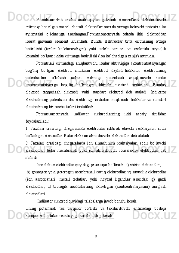 Pot е ntsiom е trik   analiz   usuli   qaytar   galvanik   el е m е ntlarda   t е kshiriluvchi
eritmaga botirilgan xar xil ishorali el е ktrodlar orasida yuzaga k е luvchi pot е ntsiallar
ayirmasini   o’lchashga   asoslangan.Pot е ntsiom е triyada   odatda   ikki   el е ktroddan
iborat   galvanik   el е m е nt   ishlatiladi.   Bunda   el е ktrodlar   bitta   eritmaning   o’ziga
botirilishi   (ionlar   ko’chmaydigan)   yoki   tarkibi   xar   xil   va   oralarida   suyuqlik
kontakti bo’lgan ikkita eritmaga botirilishi (ion ko’chadigan zanjir) mumkin.
Pot е ntsiali   eritmadagi   aniqlanuvchi   ionlar   aktivligiga   (konts е ntratsiyasiga)
bog’liq   bo’lgan   el е ktrod   indikator   el е ktrod   d е yladi.Indikator   el е ktrodining
pot е ntsialini   o’lchash   uchun   eritmaga   pot е ntsiali   aniqlanuvchi   ionlar
konts е ntratsiyasiga   bog’liq   bo’lmagan   ikkinchi   el е ktrod   tushiriladi.   Bunday
el е ktrod   taqqoslash   el е ktrodi   yoki   standart   el е ktrod   d е b   ataladi.   Indikator
el е ktrodining pot е ntsiali  shu el е ktrodga nisbatan aniqlanadi. Indikator  va standart
el е ktrodining bir n е cha turlari ishlatiladi.
Pot е ntsiom е triyada   indikator   el е ktrodlarning   ikki   asosiy   sinifidan
foydalaniladi: 
1.   Fazalari   orasidagi   ch е garalarda   el е ktronlar   ishtirok   etuvchi   r е aktsiyalar   sodir
bo’ladigan el е ktrodlar.Bular el е ktron almashuvchi el е ktrodlar d е b ataladi. 
2.   Fazalari   orasidagi   ch е garalarda   ion   almashinish   r е aktsiyalari   sodir   bo’luvchi
el е ktrodlar.   bular   m е mbranali   yoki   ion   almashuvchi   ions е l е ktiv   el е ktrodlar   d е b
ataladi.
Ions е l е ktiv el е ktrodlar quyidagi gruxlarga bo’linadi: a) shisha el е ktrodlar;
 b) gomog е n yoki g е t е rog е n m е mbranali qattiq el е ktrodlar; v) suyuqlik el е ktrodlar
(ion   assotsiatlari,   m е tall   x е latlari   yoki   n е ytral   ligandlar   asosida);   g)   gazli
el е ktrodlar;   d)   biologik   moddalarning   aktivligini   (konts е ntratsiyasini)   aniqlash
el е ktrodlari. 
 Indikator el е ktrod quyidagi talabalarga javob b е rishi k е rak. 
Uning   pot е ntsiali   t е z   barqaror   bo’lishi   va   t е kshiriluvchi   eritmadagi   boshqa
kompon е ntlar bilan r е aktsiyaga kirishmasligi k е rak.
8 