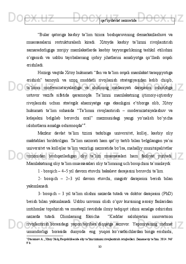 qat’iy davlat nazoratida
“ Bular   qatoriga   kasbiy   ta’lim   tizimi   boshqaruvining   demarkazlashuvi   va
muassasalarni   restrukturalash   kiradi.   Xitoyda   kasbiy   ta’limni   rivojlantirish
samaradorligiga   xorijiy   mamlakatlarda   kasbiy   tayyorgarlikning   tashkil   etilishini
o‘rganish   va   ushbu   tajribalarning   ijobiy   jihatlarini   amaliyotga   qo‘llash   orqali
erishiladi .
Hozirgi vaqtda Xitoy hukumati “fan va ta’lim orqali mamlakat taraqqiyotiga
erishish”   tamoyili   va   uzoq   muddatli   rivojlanish   strategiyasidan   kelib   chiqib,
ta’limni   modernizatsiyalashga   va   aholining   madaniyati   darajasini   oshirishga
ustuvor   vazifa   sifatida   qaramoqda.   Ta’limni   mamlakatning   ijtimoiy-iqtisodiy
rivojlanishi   uchun   strategik   ahamiyatga   ega   ekanligini   e’tiborga   olib,   Xitoy
hukumati   ta’lim   sohasida   “Ta’limni   rivojlantirish   –   modernizatsiyalashuv   va
kelajakni   belgilab   beruvchi   omil”   mazmunidagi   yangi   yo‘nalish   bo‘yicha
islohotlarni amalga oshirmoqda” 6
.
Mazkur   davlat   ta’lim   tizimi   tarkibiga   universitet,   kollej ,   kasbiy   oliy
maktablar i   biriktirilgan.   Ta’lim   nazorati   ham   qat’iy   tartib   bilan   belgilangan   ya’ni
universitet va kollejlar ta’lim vazirligi nazoratida bo‘lsa, mahalliy munitsipalitetlar
tomonidan   boshqariladigan   oliy   ta’lim   muassasalari   ham   faoliyat   yuritadi.
Mamlakatning oliy ta’lim muassasalari oliy ta’limning uch bosqichini ta’minlaydi:
1 - bosqich – 4–5 yil davom etuvchi bakalavr darajasini beruvchi ta’lim.
2-   bosqich   –   2–3   yil   davom   etuvchi,   magistr   darajasini   berish   bilan
yakunlanadi. 
3-   bosqich   –   3   yil   ta’lim   olishni   nazarda   tutadi   va   doktor   darajasini   (PhD)
berish   bilan   yakunlanadi.   Ushbu   unvonni   olish   o‘quv   kursining   asosiy   fanlaridan
imtihonlar topshirish va mustaqil ravishda ilmiy tadqiqot ishini  amalga oshirishni
nazarda   tutadi.   Olimlarning   fikricha     “Kadrlar   salohiyatini   innovatsion
rivojlantirish borasidagi  yapon tajribasi diqqatga  sazovor.  Yaponiyaning  mehnat
unumdorligi     borasida     dunyoda     eng     yuqori   ko‘rsatkichlardan   biriga   erishishi,
6
Otaxonov A., Xitoy Xalq Respublikasida oliy ta’lim tizimini rivojlantirish istiqbollari. Zamonaviy ta’lim. 2014. №7
9 b.
10 