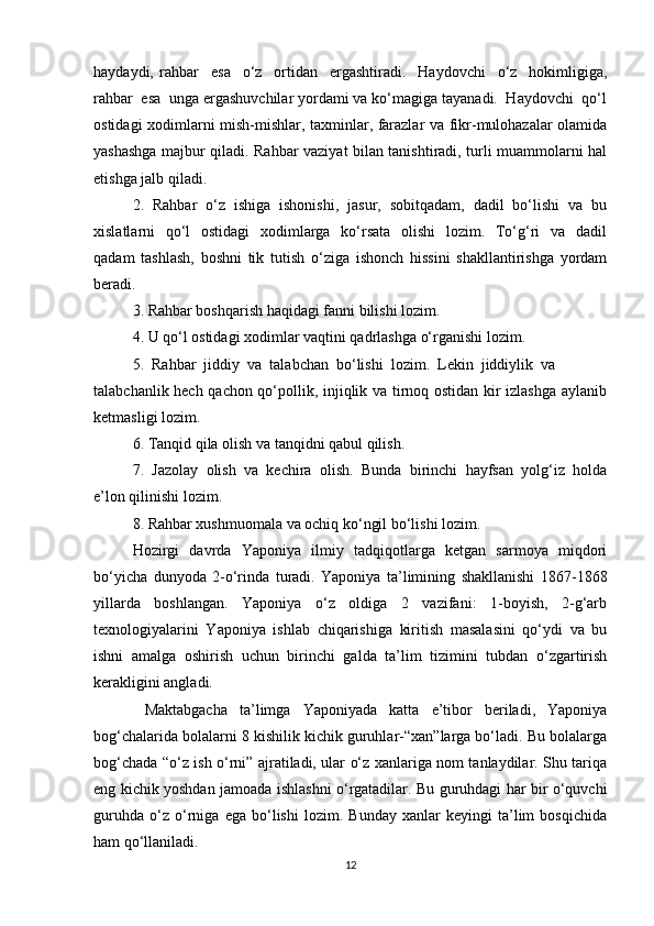 haydaydi,   rahbar     esa     o‘z     ortidan     ergashtiradi.     Haydovchi     o‘z     hokimligiga,
rahbar  esa  unga ergashuvchilar yordami va ko‘magiga tayanadi.  Haydovchi  qo‘l
ostidagi xodimlarni mish-mishlar, taxminlar, farazlar va fikr-mulohazalar olamida
yashashga majbur qiladi. Rahbar vaziyat bilan tanishtiradi, turli muammolarni hal
etishga jalb qiladi.
2.  Rahbar  o‘z  ishiga  ishonishi,  jasur,  sobitqadam,  dadil  bo‘lishi  va  bu
xislatlarni   qo‘l    ostidagi    xodimlarga   ko‘rsata   olishi    lozim.   To‘g‘ri   va   dadil
qadam   tashlash,   boshni   tik   tutish   o‘ziga   ishonch   hissini   shakllantirishga   yordam
beradi.
3. Rahbar boshqarish haqidagi fanni bilishi lozim.
4. U qo‘l ostidagi xodimlar vaqtini qadrlashga o‘rganishi lozim.
5.  Rahbar  jiddiy  va  talabchan  bo‘lishi  lozim.  Lekin  jiddiylik  va 
talabchanlik hech qachon qo‘pollik, injiqlik va tirnoq ostidan kir izlashga aylanib
ketmasligi lozim.
6. Tanqid qila olish va tanqidni qabul qilish.
7.  Jazolay  olish  va  kechira  olish.  Bunda  birinchi  hayfsan  yolg‘iz  holda
e’lon qilinishi lozim.
8. Rahbar xushmuomala va ochiq ko‘ngil bo‘lishi lozim.
Hozirgi   davrda   Yaponiya   ilmiy   tadqiqotlarga   ketgan   sarmoya   miqdori
bo‘yicha   dunyoda   2-o‘rinda   turadi.   Yaponiya   ta’limining   shakllanishi   1867-1868
yillarda   boshlangan.   Yaponiya   o‘z   oldiga   2   vazifani:   1-boyish,   2-g‘arb
texnologiyalarini   Yaponiya   ishlab   chiqarishiga   kiritish   masalasini   qo‘ydi   va   bu
ishni   amalga   oshirish   uchun   birinchi   galda   ta’lim   tizimini   tubdan   o‘zgartirish
kerakligini angladi. 
  Maktabgacha   ta’limga   Yaponiyada   katta   e’tibor   beriladi,   Yaponiya
bog‘chalarida bolalarni 8 kishilik kichik guruhlar-“xan”larga bo‘ladi. Bu bolalarga
bog‘chada “o‘z ish o‘rni” ajratiladi, ular o‘z xanlariga nom tanlaydilar. Shu tariqa
eng kichik yoshdan jamoada ishlashni o‘rgatadilar. Bu guruhdagi har bir o‘quvchi
guruhda   o‘z   o‘rniga   ega   bo‘lishi   lozim.   Bunday   xanlar   keyingi   ta’lim   bosqichida
ham qo‘llaniladi.
12 