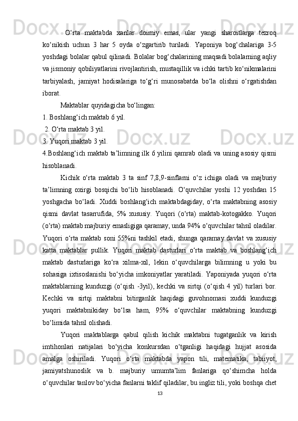   O‘rta   maktabda   xanlar   doimiy   emas,   ular   yangi   sharoitlarga   tezroq
ko‘nikish   uchun   3   har   5   oyda   o‘zgartirib   turiladi.   Yaponiya   bog‘chalariga   3-5
yoshdagi bolalar qabul qilinadi. Bolalar bog‘chalarining maqsadi bolalarning aqliy
va jismoniy qobiliyatlarini rivojlantirish, mustaqillik va ichki tartib ko‘nikmalarini
tarbiyalash,   jamiyat   hodisalariga   to‘g‘ri   munosabatda   bo‘la   olishni   o‘rgatishdan
iborat.
Maktablar quyidagicha bo‘lingan: 
1. Boshlang‘ich maktab 6 yil.
 2. O‘rta maktab 3 yil. 
3. Yuqori maktab 3 yil. 
4. Boshlang‘ich maktab ta’limning ilk 6 yilini qamrab oladi va uning asosiy qismi
hisoblanadi. 
Kichik   o‘rta   maktab   3   ta   sinf   7,8,9-sinflarni   o‘z   ichiga   oladi   va   majburiy
ta’limning   oxirgi   bosqichi   bo‘lib   hisoblanadi.   O‘quvchilar   yoshi   12   yoshdan   15
yoshgacha   bo‘ladi.   Xuddi   boshlang‘ich   maktabdagiday,   o‘rta   maktabning   asosiy
qismi   davlat   tasarrufida,   5%   xususiy.   Yuqori   (o‘rta)   maktab-kotogakko.   Yuqori
(o‘rta) maktab majburiy emasligiga qaramay, unda 94% o‘quvchilar tahsil oladilar.
Yuqori   o‘rta  maktab soni  55%ni  tashkil  etadi,  shunga  qaramay davlat  va  xususiy
katta   maktablar   pullik.   Yuqori   maktab   dasturlari   o‘rta   maktab   va   boshlang‘ich
maktab   dasturlariga   ko‘ra   xilma-xil,   lekin   o‘quvchilarga   bilimning   u   yoki   bu
sohasiga   ixtisoslanishi   bo‘yicha   imkoniyatlar   yaratiladi.   Yaponiyada   yuqori   o‘rta
maktablarning   kunduzgi   (o‘qish   -3yil),   kechki   va   sirtqi   (o‘qish   4   yil)   turlari   bor.
Kechki   va   sirtqi   maktabni   bitirganlik   haqidagi   guvohnomasi   xuddi   kunduzgi
yuqori   maktabnikiday   bo‘lsa   ham,   95%   o‘quvchilar   maktabning   kunduzgi
bo‘limida tahsil olishadi. 
Yuqori   maktablarga   qabul   qilish   kichik   maktabni   tugatganlik   va   kirish
imtihonlari   natijalari   bo‘yicha   konkursdan   o‘tganligi   haqidagi   hujjat   asosida
amalga   oshiriladi.   Yuqori   o‘rta   maktabda   yapon   tili,   matematika,   tabiiyot,
jamiyatshunoslik   va   b.   majburiy   umumta’lim   fanlariga   qo‘shimcha   holda
o‘quvchilar tanlov bo‘yicha fanlarni taklif qiladilar, bu ingliz tili, yoki boshqa chet
13 