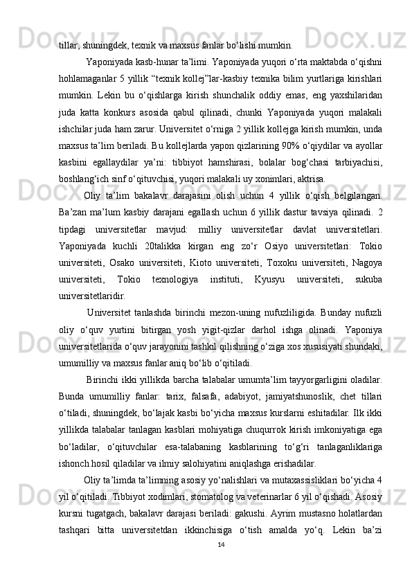 tillar, shuningdek, texnik va maxsus fanlar bo‘lishi mumkin. 
 Yaponiyada kasb-hunar ta’limi. Yaponiyada yuqori o‘rta maktabda o‘qishni
hohlamaganlar 5 yillik “texnik kollej”lar-kasbiy texnika bilim yurtlariga kirishlari
mumkin.   Lekin   bu   o‘qishlarga   kirish   shunchalik   oddiy   emas,   eng   yaxshilaridan
juda   katta   konkurs   asosida   qabul   qilinadi,   chunki   Yaponiyada   yuqori   malakali
ishchilar juda ham zarur.  Universitet o‘rniga 2 yillik kollejga kirish mumkin, unda
maxsus ta’lim beriladi. Bu kollejlarda yapon qizlarining 90% o‘qiydilar va ayollar
kasbini   egallaydilar   ya’ni:   tibbiyot   hamshirasi,   bolalar   bog‘chasi   tarbiyachisi,
boshlang‘ich sinf o‘qituvchisi, yuqori malakali uy xonimlari, aktrisa. 
Oliy   ta’lim   bakalavr   darajasini   olish   uchun   4   yillik   o‘qish   belgilangan.
Ba’zan   ma’lum   kasbiy   darajani   egallash   uchun   6   yillik   dastur   tavsiya   qilinadi.   2
tipdagi   universitetlar   mavjud:   milliy   universitetlar   davlat   universitetlari.
Yaponiyada   kuchli   20talikka   kirgan   eng   zo‘r   Osiyo   universitetlari:   Tokio
universiteti,   Osako   universiteti,   Kioto   universiteti,   Toxoku   universiteti,   Nagoya
universiteti,   Tokio   texnologiya   instituti,   Kyusyu   universiteti,   sukuba
universitetlaridir.
  Universitet   tanlashda   birinchi   mezon-uning   nufuzliligida.   Bunday   nufuzli
oliy   o‘quv   yurtini   bitirgan   yosh   yigit-qizlar   darhol   ishga   olinadi.   Yaponiya
universitetlarida o‘quv jarayonini tashkil qilishning o‘ziga xos xususiyati shundaki,
umumilliy va maxsus fanlar aniq bo‘lib o‘qitiladi.
  Birinchi ikki yillikda barcha talabalar umumta’lim tayyorgarligini oladilar.
Bunda   umumilliy   fanlar:   tarix,   falsafa,   adabiyot,   jamiyatshunoslik,   chet   tillari
o‘tiladi, shuningdek, bo‘lajak kasbi bo‘yicha maxsus kurslarni eshitadilar. Ilk ikki
yillikda  talabalar  tanlagan kasblari  mohiyatiga chuqurrok kirish imkoniyatiga ega
bo‘ladilar,   o‘qituvchilar   esa-talabaning   kasblarining   to‘g‘ri   tanlaganliklariga
ishonch hosil qiladilar va ilmiy salohiyatini aniqlashga erishadilar. 
Oliy ta’limda ta’limning asosiy yo‘nalishlari va mutaxassisliklari bo‘yicha 4
yil o‘qitiladi. Tibbiyot xodimlari, stomatolog va veterinarlar 6 yil o‘qishadi. Asosiy
kursni tugatgach, bakalavr darajasi beriladi: gakushi. Ayrim mustasno holatlardan
tashqari   bitta   universitetdan   ikkinchisiga   o‘tish   amalda   yo‘q.   Lekin   ba’zi
14 