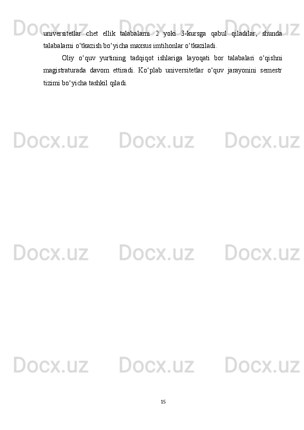 universitetlar   chet   ellik   talabalarni   2   yoki   3-kursga   qabul   qiladilar,   shunda
talabalarni o‘tkazish bo‘yicha maxsus imtihonlar o‘tkaziladi. 
Oliy   o‘quv   yurtining   tadqiqot   ishlariga   layoqati   bor   talabalari   o‘qishni
magistraturada   davom   ettiradi.   Ko‘plab   universitetlar   o‘quv   jarayonini   semestr
tizimi bo‘yicha tashkil qiladi. 
15 