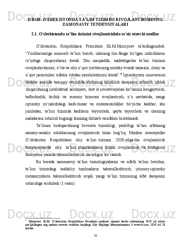 II BOB. O‘ZBEKISTONDA TA’LIM TIZIMINI RIVOJLANTIRISHNING
ZAMONAVIY TENDENSIYALARI
2.1. O‘zbekistonda ta’lim tizimini rivojlantirishda ta’sir etuvchi omillar
O‘zbekiston   Respublikasi   Prezidenti   Sh.M.Mirziyoev   ta’kidlaganidek:
“Yoshlarimizga   munosib   ta’lim   berish,   ularning   ilm-fanga   bo‘lgan   intilishlarini
ro‘yobga   chiqarishimiz   kerak.   Shu   maqsadda,   maktabgacha   ta’lim   tizimini
rivojlantirishimiz, o‘rta va oliy o‘quv yurtlarining moddiy-texnik bazasini, ilmiy va
o‘quv jarayonlari sifatini tubdan yaxshilashimiz kerak”. 9
  Iqtisodiyotni innovatsion
talablar   asosida   taraqqiy   ettirishda   aholining   bilimlilik   darajasini   oshirish,   ishlab
chiqarishning intellektual salohiyati, chet el investitsiyalari ko‘lamini kengaytirish,
tadbirkorlik,   kichik   va   xususiy   biznesni   rivojlantirish,   o‘z   navbatida,   yangi
iqtisodiy   yo‘nalishdagi   kasb-hunar   va   mutaxassisliklar   bo‘yicha   kadrlar,   shu
jumladan,   ta’lim   tizimida   kadrlarni   tayyorlash,   qayta   tayyorlash   va   ularning
malakasini oshirish bugungi kunning dolzarb vazifalari hisoblanadi. 
Ta’limni   boshqarishning   bevosita   tizimliligi,   yaxlitligi   ta’lim   sifatining
nazariy-amaliy   uslublarining   rivojlantirish   bilan   bog‘liq.   Mazkur   xususiyatlar
O‘zbekiston     Respublikasi     oliy     ta’lim   tizimini     2030-yilgacha     rivojlantirish
konsepsiyasida     oliy     ta’lim   muassasalarini   tizimli   rivojlantirish   va   boshqaruv
faoliyatini yanada takomillashtirish zarurligini ko‘rsatadi.
Bu   borada   zamonaviy   ta’lim   texnologiyalarini   va   sifatli   ta’lim   berishni,
ta’lim   tizimidagi   tashkiliy   tuzilmalarni   takomillashtirish,   ijtimoiy-iqtisodiy
mexanizmlarni   takomillashtirish   orqali   yangi   ta’lim   tizimining   sifat   darajasini
oshirishga erishiladi (1-rasm).
9
  1
Mirziyoev   Sh.M.   O‘zbekiston   Respublikasi   Prezidenti   matbuot   xizmati   davlat   rahbarining   2019   yil   uchun
mo‘ljallangan   eng   muhim   ustuvor   vazifalar   haqidagi   Oliy   Majlisga   Murojaatnomasi   //   www.lex.uz,   2019   yil   28
dekabr.
16 