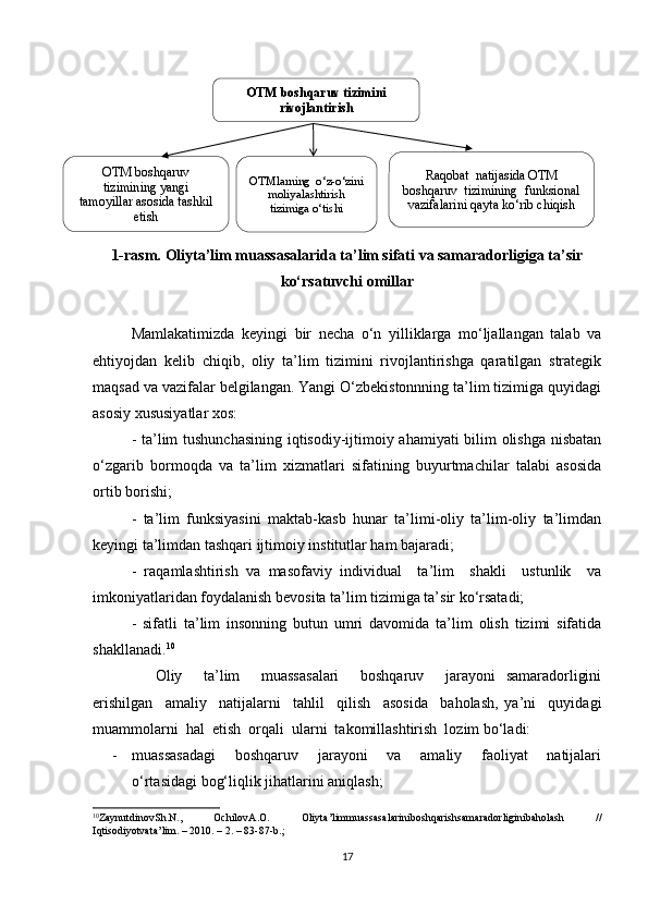 1-rasm.  Oliyta’lim muassasalarida ta’lim sifati va samaradorligiga ta’sir
ko‘rsatuvchi omillar
Mamlakatimizda   keyingi   bir   necha   o‘n   yilliklarga   mo‘ljallangan   talab   va
ehtiyojdan   kelib   chiqib,   oliy   ta’lim   tizimini   rivojlantirishga   qaratilgan   strategik
maqsad va vazifalar belgilangan. Yangi O‘zbekistonnning ta’lim tizimiga quyidagi
asosiy xususiyatlar xos:
- ta’lim tushunchasining iqtisodiy-ijtimoiy ahamiyati bilim olishga nisbatan
o‘zgarib   bormoqda   va   ta’lim   xizmatlari   sifatining   buyurtmachilar   talabi   asosida
ortib borishi;
-   ta’lim   funksiyasini   maktab-kasb   hunar   ta’limi-oliy   ta’lim-oliy   ta’limdan
keyingi ta’limdan tashqari ijtimoiy institutlar ham bajaradi;
-   raqamlashtirish   va   masofaviy   individual     ta’lim     shakli     ustunlik     va
imkoniyatlaridan foydalanish bevosita ta’lim tizimiga ta’sir ko‘rsatadi;
-   sifatli   ta’lim   insonning   butun   umri   davomida   ta’lim   olish   tizimi   sifatida
shakllanadi. 10
Oliy     ta’lim     muassasalari     boshqaruv     jarayoni   samaradorligini
erishilgan     amaliy     natijalarni     tahlil     qilish     asosida     baholash,   ya’ni     quyidagi
muammolarni  hal  etish  orqali  ularni  takomillashtirish  lozim bo‘ladi:
- muassasadagi     boshqaruv     jarayoni     va     amaliy     faoliyat     natijalari
o‘rtasidagi bog‘liqlik jihatlarini aniqlash;
10
ZaynutdinovSh . N .,   OchilovA . O .   Oliyta ’ limmuassasalariniboshqarishsamaradorliginibaholash   //
Iqtisodiyotvata ’ lim . – 2010. – 2. – 83-87- b .;
17 Raqobat  natijasida OTM
boshqaruv  tizimining  funksional
vazifalarini qayta ko‘rib chiqishOTMlarning  o‘z-o‘zini
moliyalashtirish
tizimiga o‘tishiOTM boshqaruv
tizimining yangi
tamoyillar asosida tashkil
etish  OTM boshqaruv tizimini
rivojlantirish 