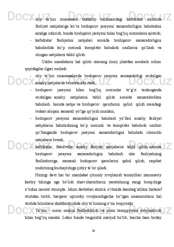 - oliy     ta’lim     muassasasi     tashkiliy     tuzilmasidagi     kafedralar     misolida
faoliyat   natijalariga   ko‘ra   boshqaruv   jarayoni   samaradorligini   baholashni
amalga oshirish, bunda boshqaruv jarayoni bilan bog‘liq mezonlarni ajratish;
- kafedralar     faoliyatini     natijalari     asosida     boshqaruv     samaradorligini
baholashda     ko‘p     mezonli     kompleks     baholash     usullarini     qo‘llash     va
olingan natijalarni tahlil qilish.
Ushbu  masalalarni  hal  qilish  ularning  ilmiy  jihatdan  asoslash  uchun
quyidagilar ilgari suriladi:
- oliy   ta’lim   muassasalarida   boshqaruv   jarayoni   samaradorligi   erishilgan
amaliy natijalarda bevosita aks etadi;
- boshqaruv     jarayoni     bilan     bog‘liq     mezonlar     to‘g‘ri     tanlanganda
erishilgan   amaliy     natijalarini     tahlil     qilish     asosida     samaradorlikni
baholash     hamda   natija   va   boshqaruv     qarorlarini     qabul     qilish   orasidagi
teskari aloqani samarali yo‘lga qo‘yish mumkin;
- boshqaruv     jarayoni     samaradorligini     baholash     yo‘llari     amaliy     faoliyat
natijalarini   baholashning   ko‘p   mezonli   va   kompleks   baholash   usullari
qo‘llanganda   boshqaruv   jarayoni   samaradorligini   baholash   ishonchli
natijalarni beradi;
- kafedralar,     fakultetlar     amaliy     faoliyat     natijalarini     tahlil     qilish   asosida
boshqaruv     jarayoni     samaradorligini     baholash     ular     faoliyatining
faollashuviga,     samarali     boshqaruv     qarorlarini     qabul     qilish,     raqobat
muhitining kuchayishiga ijobiy ta’sir qiladi.
Hozirgi   davr   har   bir   mamlakat   ijtimoiy   rivojlanish   tamoyillari   zamonaviy
kasbiy   bilimga   ega   bo‘lish   shart-sharoitlarini   yaratishning   yangi   bosqichiga
o‘tishni zarurat etmoqda. Jahon davlatlari aholisi o‘rtasida kambag‘allikni bartaraf
etishdan   tortib,   barqaror   iqtisodiy   rivojlanishgacha   bo‘lgan   muammolarni   hal
etishda bilimlarni shakllantirishda oliy ta’limning o‘rni beqiyosdir.
Ta’lim   –   inson   omilini   faollashtirish   va   inson   taraqqiyotini   rivojlantirish
bilan   bog‘liq   masala.   Lekin   bunda   tengsizlik   mavjud   bo‘lib,   barcha   ham   birday
18 