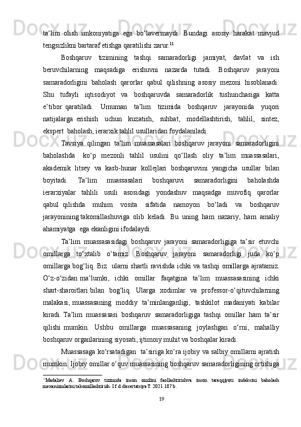 ta’lim   olish   imkoniyatiga   ega   bo‘lavermaydi.   Bundagi   asosiy   harakat   mavjud
tengsizlikni bartaraf etishga qaratilishi zarur. 11
Boshqaruv     tizimining     tashqi     samaradorligi     jamiyat,     davlat     va     ish
beruvchilarning     maqsadiga     erishuvni     nazarda     tutadi.     Boshqaruv     jarayoni
samaradorligini  baholash  qarorlar  qabul  qilishning  asosiy  mezoni  hisoblanadi.
Shu     tufayli     iqtisodiyot     va     boshqaruvda     samaradorlik     tushunchasiga     katta
e’tibor   qaratiladi.     Umuman     ta’lim     tizimida     boshqaruv     jarayonida     yuqori
natijalarga   erishish     uchun     kuzatish,     suhbat,     modellashtirish,     tahlil,     sintez,
ekspert  baholash, ierarxik tahlil usullaridan foydalaniladi.
Tavsiya  qilingan  ta’lim  muassasalari  boshqaruv  jarayoni  samaradorligini
baholashda       ko‘p     mezonli     tahlil     usulini     qo‘llash     oliy     ta’lim     muassasalari,
akademik  litsey  va  kasb-hunar  kollejlari  boshqaruvini  yangicha  usullar  bilan
boyitadi.     Ta’lim     muassasalari     boshqaruvi     samaradorligini     baholashda
ierarxiyalar     tahlili     usuli     asosidagi     yondashuv     maqsadga     muvofiq     qarorlar
qabul   qilishda     muhim     vosita     sifatida     namoyon     bo‘ladi     va     boshqaruv
jarayonining takomillashuviga  olib  keladi.  Bu  uning  ham  nazariy,  ham  amaliy
ahamiyatga  ega ekanligini ifodalaydi.
Ta’lim  muassasasidagi  boshqaruv  jarayoni  samaradorligiga  ta’sir  etuvchi
omillarga     to‘xtalib     o‘tamiz.     Boshqaruv     jarayoni     samaradorligi     juda     ko‘p
omillarga bog‘liq. Biz   ularni shartli ravishda ichki va tashqi  omillarga ajratamiz.
O‘z-o‘zidan   ma’lumki,     ichki     omillar     faqatgina     ta’lim     muassasasining     ichki
shart-sharoitlari bilan   bog‘liq.   Ularga   xodimlar   va   professor-o‘qituvchilarning
malakasi, muassasaning   moddiy   ta’minlanganligi,   tashkilot   madaniyati   kabilar
kiradi. Ta’lim  muassasasi  boshqaruv  samaradorligiga  tashqi  omillar  ham  ta’sir
qilishi   mumkin.     Ushbu     omillarga     muassasaning     joylashgan     o‘rni,     mahalliy
boshqaruv organlarining siyosati, ijtimoiy muhit va boshqalar kiradi.
Muassasaga ko‘rsatadigan   ta’siriga ko‘ra ijobiy va salbiy omillarni ajratish
mumkin. Ijobiy omillar o‘quv muassasining boshqaruv samaradorligining ortishiga
11
Madaliev   A.   Boshqaruv   tizimida   inson   omilini   faollashtirishva   inson   taraqqiyoti   indeksini   baholash
mexanizmlarini takomillashtirish. I.f.d.dissertatsiyaT. 2021 187 b.
19 