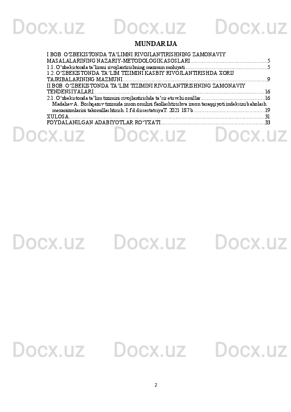 MUNDARIJA
I BOB. O‘ZBEKISTONDA TA’LIMNI RIVOJLANTIRISHNING ZAMONAVIY 
MASALALARINING NAZARIY-METODOLOGIK ASOSLARI ........................................................ 5
1.1.  O‘zbekistonda ta’limni rivojlantirishning mazmun mohiyati ............................................................ 5
1.2. O‘ZBEKISTONDA TA’LIM TIZIMINI KASBIY RIVOJLANTIRISHDA XORIJ 
TAJRIBALARINING MAZMUNI ......................................................................................................... 9
II BOB. O‘ZBEKISTONDA TA’LIM TIZIMINI RIVOJLANTIRISHNING ZAMONAVIY 
TENDENSIYALARI ............................................................................................................................. 16
2.1. O‘zbekistonda ta’lim tizimini rivojlantirishda ta’sir etuvchi omillar .............................................. 16
Madaliev A. Boshqaruv tizimida inson omilini faollashtirishva inson taraqqiyoti indeksini baholash 
mexanizmlarini takomillashtirish. I.f.d.dissertatsiyaT. 2021 187 b. ................................................... 19
XULOSA ............................................................................................................................................... 31
FOYDALANILGAN ADABIYOTLAR RO‘YXATI ............................................................................ 33
2 