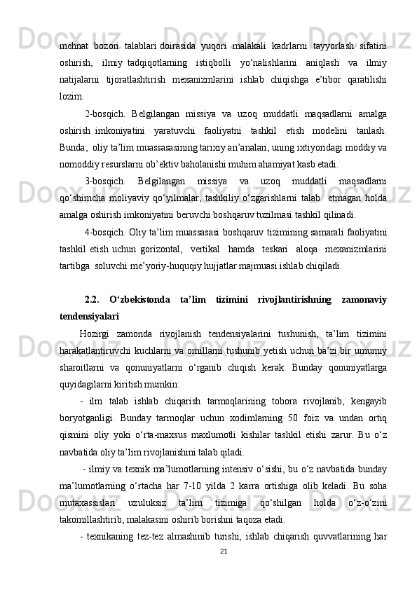 mehnat  bozori  talablari doirasida  yuqori  malakali  kadrlarni  tayyorlash  sifatini
oshirish,     ilmiy   tadqiqotlarning     istiqbolli     yo‘nalishlarini     aniqlash     va     ilmiy
natijalarni   tijoratlashtirish   mexanizmlarini   ishlab   chiqishga   e’tibor   qaratilishi
lozim.
2-bosqich.   Belgilangan   missiya   va   uzoq   muddatli   maqsadlarni   amalga
oshirish   imkoniyatini     yaratuvchi     faoliyatni     tashkil     etish     modelini     tanlash.
Bunda,  oliy ta’lim muassasasining tarixiy an’analari, uning ixtiyoridagi moddiy va
nomoddiy resurslarni ob’ektiv baholanishi muhim ahamiyat kasb etadi.
3-bosqich.     Belgilangan     missiya     va     uzoq     muddatli     maqsadlarni
qo‘shimcha   moliyaviy   qo‘yilmalar,   tashkiliy   o‘zgarishlarni   talab     etmagan   holda
amalga oshirish imkoniyatini beruvchi boshqaruv tuzilmasi tashkil qilinadi.
4-bosqich. Oliy ta’lim muassasasi  boshqaruv tizimining samarali faoliyatini
tashkil   etish   uchun   gorizontal,     vertikal     hamda     teskari     aloqa     mexanizmlarini
tartibga  soluvchi me’yoriy-huquqiy hujjatlar majmuasi ishlab chiqiladi.
2.2.   O‘zbekistonda   ta’lim   tizimini   rivojlantirishning   zamonaviy
tendensiyalari
Hozirgi   zamonda   rivojlanish   tendensiyalarini   tushunish,   ta’lim   tizimini
harakatlantiruvchi kuchlarni va omillarni tushunib yetish uchun ba’zi bir umumiy
sharoitlarni   va   qonuniyatlarni   o‘rganib   chiqish   kerak.   Bunday   qonuniyatlarga
quyidagilarni kiritish mumkin: 
-   ilm   talab   ishlab   chiqarish   tarmoqlarining   tobora   rivojlanib,   kengayib
boryotganligi.   Bunday   tarmoqlar   uchun   xodimlarning   50   foiz   va   undan   ortiq
qismini   oliy   yoki   o‘rta-maxsus   maxlumotli   kishilar   tashkil   etishi   zarur.   Bu   o‘z
navbatida oliy ta’lim rivojlanishini talab qiladi.
  - ilmiy va texnik ma’lumotlarning intensiv o‘sishi, bu o‘z navbatida bunday
ma’lumotlarning   o‘rtacha   har   7-10   yilda   2   karra   ortishiga   olib   keladi.   Bu   soha
mutaxassislari   uzuluksiz   ta’lim   tizimiga   qo‘shilgan   holda   o‘z-o‘zini
takomillashtirib, malakasini oshirib borishni taqoza etadi. 
-   texnikaning   tez-tez   almashinib   turishi,   ishlab   chiqarish   quvvatlarining   har
21 