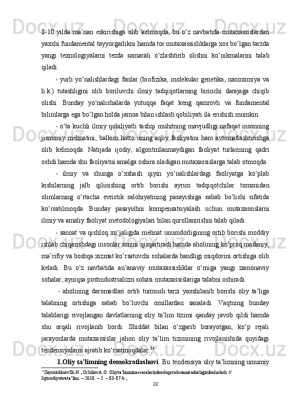 8-10   yilda   ma’nan   eskirishiga   olib   kelmoqda,   bu   o‘z   navbatida   mutaxassislardan
yaxshi fundamental tayyorgarlikni hamda tor mutaxassisliklarga xos bo‘lgan tarzda
yangi   texnologiyalarni   tezda   samarali   o‘zlashtirib   olishni   ko‘nikmalarini   talab
qiladi. 
-  yurli   yo‘nalishlardagi  fanlar  (biofizika,  molekular   genetika,  nanoximiya va
h.k.)   tutashligini   olib   boriluvchi   ilmiy   tadqiqotlarning   birinchi   darajaga   chiqib
olishi.   Bunday   yo‘nalishalarda   yutuqqa   faqat   keng   qamrovli   va   fundamental
bilimlarga ega bo‘lgan holda jamoa bilan ishlash qobiliyati ila erishish mumkin. 
- o‘ta kuchli ilmiy qobiliyatli tashqi muhitning mavjudligi nafaqat insonning
jismoniy   mehnatini,   balkim   hatto   uning   aqliy   faoliyatini   ham   avtomatlashtirishga
olib   kelmoqda.   Natijada   ijodiy,   algoritmlanmaydigan   faoliyat   turlarining   qadri
oshdi hamda shu faoliyatni amalga oshira oladigan mutaxassislarga talab otmoqda.
-   ilmiy   va   shunga   o‘xshash   qiyin   yo‘nalishlardagi   faoliyatga   ko‘plab
kishilarning   jalb   qilinishing   ortib   borishi   ayrim   tadqiqotchilar   tomonidan
olimlarning   o‘rtacha   evristik   salohiyatining   pasayishiga   sabab   bo‘lishi   sifatida
ko‘rsatilmoqda.   Bunday   pasayishni   kompensatsiyalash   uchun   mutaxassislarni
ilmiy va amaliy faoliyat metodologiyalari bilan qurollanirishni talab qiladi. 
- sanoat va qishloq xo‘jaligida mehnat unumdorligining ortib borishi moddiy
ishlab chiqarishdagi insonlar sonini qisqartiradi hamda aholining ko‘proq madaniy,
ma’rifiy va boshqa xizmat ko‘rsatuvchi sohalarda bandligi miqdorini ortishiga olib
keladi.   Bu   o‘z   navbatida   an’anaviy   mutaxassisliklar   o‘rniga   yangi   zamonaviy
sohalar, ayniqsa postindustrializm sohasi mutaxassislariga talabni oshiradi.
  -   aholining   daromadlari   ortib   turmush   tarzi   yaxshilanib   borishi   oliy   ta’liga
talabning   ortishiga   sabab   bo‘luvchi   omillardan   sanaladi.   Vaqtning   bunday
talablarigi   rivojlangan   davlatlarning   oliy   ta’lim   tizimi   qanday   javob   qildi   hamda
shu   orqali   rivojlanib   bordi.   Shiddat   bilan   o‘zgarib   borayotgan,   ko‘p   rejali
jarayonlarda   mutaxassislar   jahon   oliy   ta’lim   tizimining   rivojlanishida   quyidagi
tendensiyalarni ajratib ko‘rsatmoqdalar. 13
 1.Oliy ta’limning demokratlashuvi . Bu tendensiya oliy ta’limning umumiy
13
ZaynutdinovSh . N .,  OchilovA . O .  Oliyta ’ limmuassasalariniboshqarishsamaradorliginibaholash  // 
Iqtisodiyotvata ’ lim . – 2010. – 2. – 83-87- b .;
22 