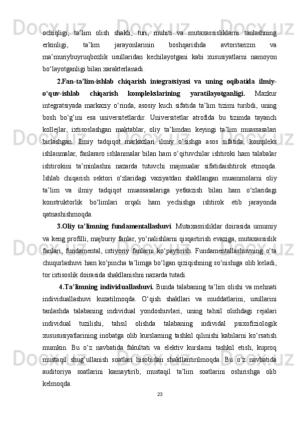 ochiqligi,   ta’lim   olish   shakli,   turi,   muhiti   va   mutaxassisliklarni   tanlashning
erkinligi,   ta’lim   jarayonlarinin   boshqarishda   avtoritarizm   va
ma’muriybuyruqbozlik   usullaridan   kechilayotgani   kabi   xususiyatlarni   namoyon
bo‘layotganligi bilan xarakterlanadi.
2.Fan-ta’lim-ishlab   chiqarish   integratsiyasi   va   uning   oqibatida   ilmiy-
o‘quv-ishlab   chiqarish   komplekslarining   yaratilayotganligi.   Mazkur
integratsiyada   markaziy   o‘rinda,   asosiy   kuch   sifatida   ta’lim   tizimi   turibdi,   uning
bosh   bo‘g‘ini   esa   universitetlardir.   Universitetlar   atrofida   bu   tizimda   tayanch
kollejlar,   ixtisoslashgan   maktablar,   oliy   ta’limdan   keyingi   ta’lim   muassasalari
birlashgan.   Ilmiy   tadqiqot   markazlari   ilmiy   o‘sishga   asos   sifatida,   kompleks
ishlanmalar,  fanlararo ishlanmalar   bilan ham  o‘qituvchilar   ishtiroki   ham   talabalar
ishtirokini   ta’minlashni   nazarda   tutuvchi   majmualar   sifatidaishtirok   etmoqda.
Ishlab   chiqarish   sektori   o‘zlaridagi   vaziyatdan   shakllangan   muammolarni   oliy
ta’lim   va   ilmiy   tadqiqot   muassasalariga   yetkazish   bilan   ham   o‘zlaridagi
konstruktorlik   bo‘limlari   orqali   ham   yechishga   ishtirok   etib   jarayonda
qatnashishmoqda. 
3.Oliy   ta’limning   fundamentallashuvi .   Mutaxassisliklar   doirasida   umumiy
va keng profilli, majburiy fanlar, yo‘nalishlarni qisqartirish evaziga, mutaxassislik
fanlari,   fundamental,   ixtiyoriy   fanlarni   ko‘paytirish.   Fundamentallashuvning   o‘ta
chuqurlashuvi ham ko‘pincha ta’limga bo‘lgan qiziqishning so‘nishiga olib keladi,
tor ixtisoslik doirasida shakllanishni nazarda tutadi.
  4.Ta’limning individuallashuvi.   Bunda talabaning ta’lim olishi va mehnati
individuallashuvi   kuzatilmoqda.   O‘qish   shakllari   va   muddatlarini,   usullarini
tanlashda   talabaning   individual   yondoshuvlari,   uning   tahsil   olishdagi   rejalari
individual   tuzilishi,   tahsil   olishda   talabaning   individal   psixofiziologik
xusususiyatlarining   inobatga   olib   kurslarning   tashkil   qilinishi   kabilarni   ko‘rsatish
mumkin.   Bu   o‘z   navbatida   fakultati   va   elektiv   kurslarni   tashkil   etish,   kuproq
mustaqil   shug‘ullanish   soatlari   hisobidan   shakllantirilmoqda.   Bu   o‘z   navbatida
auditoriya   soatlarini   kamaytirib,   mustaqil   ta’lim   soatlarini   oshirishga   olib
kelmoqda.
23 