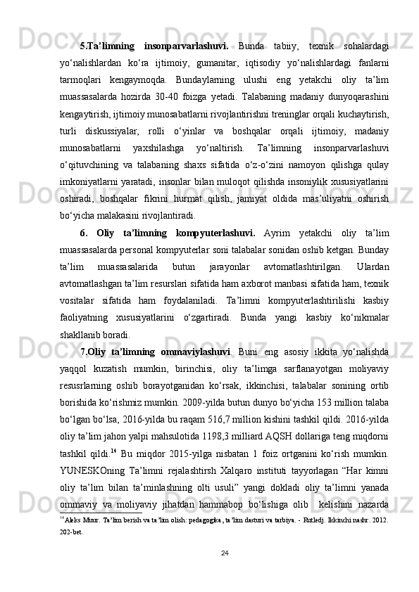 5.Ta’limning   insonparvarlashuvi.   Bunda   tabiiy,   texnik   sohalardagi
yo‘nalishlardan   ko‘ra   ijtimoiy,   gumanitar,   iqtisodiy   yo‘nalishlardagi   fanlarni
tarmoqlari   kengaymoqda.   Bundaylarning   ulushi   eng   yetakchi   oliy   ta’lim
muassasalarda   hozirda   30-40   foizga   yetadi.   Talabaning   madaniy   dunyoqarashini
kengaytirish, ijtimoiy munosabatlarni rivojlantirishni treninglar orqali kuchaytirish,
turli   diskussiyalar,   rolli   o‘yinlar   va   boshqalar   orqali   ijtimoiy,   madaniy
munosabatlarni   yaxshilashga   yo‘naltirish.   Ta’limning   insonparvarlashuvi
o‘qituvchining   va   talabaning   shaxs   sifatida   o‘z-o‘zini   namoyon   qilishga   qulay
imkoniyatlarni  yaratadi, insonlar  bilan muloqot qilishda insoniylik xususiyatlarini
oshiradi,   boshqalar   fikrini   hurmat   qilish,   jamiyat   oldida   mas’uliyatni   oshirish
bo‘yicha malakasini rivojlantiradi. 
6.   Oliy   ta’limning   kompyuterlashuvi.   Ayrim   yetakchi   oliy   ta’lim
muassasalarda personal kompyuterlar soni talabalar sonidan oshib ketgan. Bunday
ta’lim   muassasalarida   butun   jarayonlar   avtomatlashtirilgan.   Ulardan
avtomatlashgan ta’lim resurslari sifatida ham axborot manbasi sifatida ham, texnik
vositalar   sifatida   ham   foydalaniladi.   Ta’limni   kompyuterlashtirilishi   kasbiy
faoliyatning   xususiyatlarini   o‘zgartiradi.   Bunda   yangi   kasbiy   ko‘nikmalar
shakllanib boradi. 
7.Oliy   ta’limning   ommaviylashuvi .   Buni   eng   asosiy   ikkita   yo‘nalishda
yaqqol   kuzatish   mumkin,   birinchisi,   oliy   ta’limga   sarflanayotgan   moliyaviy
resusrlarning   oshib   borayotganidan   ko‘rsak,   ikkinchisi,   talabalar   sonining   ortib
borishida ko‘rishmiz mumkin. 2009-yilda butun dunyo bo‘yicha 153 million talaba
bo‘lgan bo‘lsa, 2016-yilda bu raqam 516,7 million kishini tashkil qildi. 2016-yilda
oliy ta’lim jahon yalpi mahsulotida 1198,3 milliard AQSH dollariga teng miqdorni
tashkil   qildi. 14
  Bu   miqdor   2015-yilga   nisbatan   1   foiz   ortganini   ko‘rish   mumkin.
YUN Е SKOning   Ta’limni   rejalashtirsh   Xalqaro   instituti   tayyorlagan   “Har   kimni
oliy   ta’lim   bilan   ta’minlashning   olti   usuli”   yangi   dokladi   oliy   ta’limni   yanada
ommaviy   va   moliyaviy   jihatdan   hammabop   bo‘lishiga   olib     kelishini   nazarda
14
Аleks Muur. Tа’lim berish vа tа’lim оlish: pedаgоgikа, tа’lim dаsturi vа tаrbiyа. - Rutledj. Ikkinсhi nаshr. 2012.
202-bet.
24 