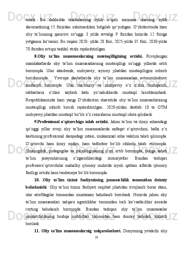 tutadi.   Bu   dokladda   talabalarning   oylik   o‘qish   summasi   ularning   oyltk
daromadining   15   foizidan   oshirmaslikni   belgilab   qo‘yishgan.   O‘zbekistonda   ham
oliy   ta’limning   qamrovi   so‘nggi   3   yilda   avvalgi   9   foizdan   hozirda   12   foizga
yetganini ko‘ramiz. Bu raqam 2020- yilda 20 foiz, 2025-yilda 35 foiz, 2030-yilda
70 foizdan ortiqni tashkil etishi rejalashtirilgan. 
8.Oliy   ta’lim   muassasalarning   mustaqilligining   ortishi.   Rivojlangan
mamlakatlarda   oliy   ta’lim   muassasalarning   mustaqilligi   so‘nggi   yillarda   ortib
bormoqda.   Ular   akademik,   moliyaviy,   siyosiy   jihatdan   mustaqilligini   oshirib
borishmoqda.     Yevropa   davlatlarida   oliy   ta’lim   muassasalari   avtonomlashuvi
kuchayib   bormoqda.   Ular   ma’muriy   va   moliyaviy   o‘z   o‘zini   boshqarish,
rahbarlarni   o‘zlari   saylash   kabi   yo‘nalishlarda   mustaqil   hisoblanishadi.
Respublikamizda   ham   yangi   O‘zbekiston   sharoitida   oliy   ta’lim   muassaslarining
mustaqilligi   oshirib   borish   rejalashtirilgan.   2020-yildan   dastlab   10   ta   OTM
moliyaviy jihatdan mustaqil bo‘lib o‘z resurslarini mustaqil idora qilishadi. 
9.Professional   o‘qituvchiga   talab  ortishi.   Jahon   ta’lim   va   ilmiy  sohasidagi
qo‘nggi   yillar   rivoji   oliy   ta’lim   muassasalarda   nafaqat   o‘qituvchini,   balki   o‘z
kasbining professional  darajadagi ustasi, mukammal soha vakilini talab qilmoqda.
O‘qituvchi   ham   ilmiy   xodim,   ham   tadbirkor   bo‘lib   ishlashi   talab   etilmoqda.
Shuningdek,   pedagogika   va   psixologiyaning   o‘rni   ortib   bormoqda,   bunga   sabab
ta’lim   jarayonlarining   o‘zgarishlaridagi   xususiyatlar.   Bundan   tashqari
professoro‘qituvchilar   mahalliy   ijtimoiy   muhitda   ziyoli   qatlam   sifatida   ijtimoiy
faolligi ortishi ham tendensiya bo‘lib bormoqda. 
10.   Oliy   ta’lim   tizimi   faoliyatining   jamoatchilik   tomonidan   doimiy
baholanishi .   Oliy   ta’lim   tizimi   faoliyati   raqobat   jihatidan   rivojlanib   borar   ekan,
ular   atrofdagilar   tomonidan   muntazam   baholanib   borishadi.   Hozirda   jahon   oliy
ta’lim   muassasalari   xalqaro   agentiliklar   tomonidan   turli   ko‘rsatkichlar   asosida
reyting   baholanib   bormoqda.   Bundan   tashqari   oliy   ta’lim   muassasalar
jamoatchilikning   boshqa   institutlari   tomonidan   ham   doimiy   baholab,   kuzatib
boriladi. 
11.   Oliy   ta’lim   muassasalarnig   xalqarolashuvi.   Dunyoning   yetakchi   oliy
25 