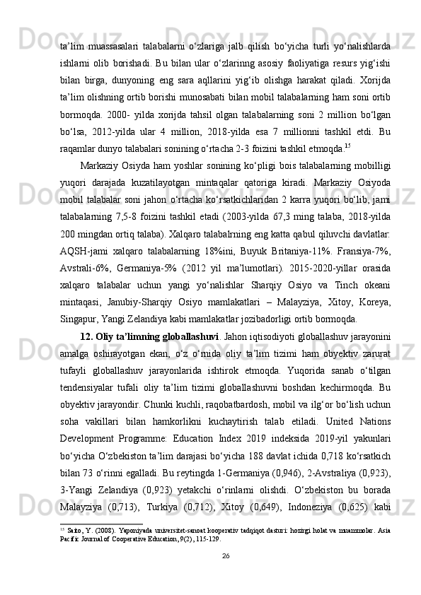 ta’lim   muassasalari   talabalarni   o‘zlariga   jalb   qilish   bo‘yicha   turli   yo‘nalishlarda
ishlarni   olib   borishadi.   Bu   bilan   ular   o‘zlarinng   asosiy   faoliyatiga   resurs   yig‘ishi
bilan   birga,   dunyoning   eng   sara   aqllarini   yig‘ib   olishga   harakat   qiladi.   Xorijda
ta’lim olishning ortib borishi munosabati bilan mobil talabalarning ham soni ortib
bormoqda.   2000-   yilda   xorijda   tahsil   olgan   talabalarning   soni   2   million   bo‘lgan
bo‘lsa,   2012-yilda   ular   4   million,   2018-yilda   esa   7   millionni   tashkil   etdi.   Bu
raqamlar dunyo talabalari sonining o‘rtacha 2-3 foizini tashkil etmoqda. 15
Markaziy   Osiyda   ham   yoshlar   sonining   ko‘pligi   bois   talabalarning  mobilligi
yuqori   darajada   kuzatilayotgan   mintaqalar   qatoriga   kiradi.   Markaziy   Osiyoda
mobil   talabalar   soni   jahon   o‘rtacha   ko‘rsatkichlaridan   2   karra   yuqori   bo‘lib,   jami
talabalarning   7,5-8   foizini   tashkil   etadi   (2003-yilda   67,3   ming   talaba,   2018-yilda
200 mingdan ortiq talaba). Xalqaro talabalrning eng katta qabul qiluvchi davlatlar:
AQSH-jami   xalqaro   talabalarning   18%ini,   Buyuk   Britaniya-11%.   Fransiya-7%,
Avstrali-6%,   Germaniya-5%   (2012   yil   ma’lumotlari).   2015-2020-yillar   orasida
xalqaro   talabalar   uchun   yangi   yo‘nalishlar   Sharqiy   Osiyo   va   Tinch   okeani
mintaqasi,   Janubiy-Sharqiy   Osiyo   mamlakatlari   –   Malayziya,   Xitoy,   Koreya,
Singapur, Yangi Zelandiya kabi mamlakatlar jozibadorligi ortib bormoqda. 
12. Oliy ta’limning globallashuvi . Jahon iqtisodiyoti globallashuv jarayonini
amalga   oshirayotgan   ekan,   o‘z   o‘rnida   oliy   ta’lim   tizimi   ham   obyektiv   zarurat
tufayli   globallashuv   jarayonlarida   ishtirok   etmoqda.   Yuqorida   sanab   o‘tilgan
tendensiyalar   tufali   oliy   ta’lim   tizimi   globallashuvni   boshdan   kechirmoqda.   Bu
obyektiv jarayondir. Chunki kuchli, raqobatbardosh, mobil va ilg‘or bo‘lish uchun
soha   vakillari   bilan   hamkorlikni   kuchaytirish   talab   etiladi.   United   Nations
Development   Programme:   Education   Index   2019   indeksida   2019-yil   yakunlari
bo‘yicha O‘zbekiston ta’lim darajasi bo‘yicha 188 davlat ichida 0,718 ko‘rsatkich
bilan 73 o‘rinni egalladi. Bu reytingda 1-Germaniya (0,946), 2-Avstraliya (0,923),
3-Yangi   Zelandiya   (0,923)   yetakchi   o‘rinlarni   olishdi.   O‘zbekiston   bu   borada
Malayziya   (0,713),   Turkiya   (0,712),   Xitoy   (0,649),   Indoneziya   (0,625)   kabi
15
  Saito,   Y.   (2008).   Yaponiyada   universitet-sanoat   kooperativ   tadqiqot   dasturi:   hozirgi   holat   va   muammolar.   Asia
Paсifiс Journal of Сooperative Eduсation, 9(2), 115-129.
26 