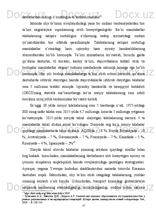 davlatlardan oldingi o‘rindaligini ta’kidlash mumkin 16
 . 
Jahonda   oliy   ta’limni   rivojlanishidagi   yana   bir   muhim   tendensiyalardan   biri
ta’lim   migratsiyasi   oqimlarining   ortib   borayotganligidir.   Ba’zi   mamlakatlar
talabalarning   xalqaro   mobilligini   o‘zlarining   tashqi   siyosatidagi   muhim
yo‘nalishlardan   biri   sifatida   qarashmoqda.   Talabalarning   xalqaro   mobilligi
mamlakatlar   o‘rtasidagi   ham   iqtisodiy   ham   siyosiy   hamkorliklarning
elementlaridan   bo‘lib   bormoqda.   Ta’lim   xizmatlarini   ko‘rsatish,   birinchi   galda
qo‘shma   dasturlar,   til   kurslari,   kasbiy   ta’lim,   stajirovkalarni   tashkil   etish   va
boshqalar   mamlakatlar   eksport   tushumi   manbalarida   salmoqli   hissaga   ega   bo‘lib
bormoqda.   Har   yili   boshqa   mamlakatlarga   ta’lim   olish   uchun   boruvchi   qo‘shma
dasturlarda   ishtirok   etayotgan   hamda   stajirovkalarda   ishtirok   etayotgan   talabalar
soni   5   millionni   tashkil   emoqda.   Iqtisodiy   hamkorlik   va   taraqqiyot   tashkiloti
(OECD)ning   statistik   ma’lumotlariga   ko‘ra   xorijiy   talabalarning   soni   oshib
borishini uzoq yillik tendensiyalar ko‘rsatib turibdi. 
So‘nggi   30   yilda   xorijiy   talabalarning   soni   5   barobarga   o‘sdi.   1975-yildagi
800 ming nafar talaba soni 2015-yilda 4,7 millionga, hozirda 5 millionga yetganini
ko‘rsatmoqda.   2015-yilda   xorijda   tahsil   olayotgan   talabalarning   yarmisi   5   ta
mamlakatda   tahsil   olishni   avzal   ko‘rishgan.   Dunyoda   eng   ko‘p   xorijiy   talabalar
quyidagi mamlakatlarda tahsi olishadi: AQSHda – 18 %, Buyuk Britaniyada – 10
%, Avstraliyada – 7 %, Germaniyada – 7 %, Fransiyada – 7 %, Kanadada – 5 %,
Rossiyada – 4 %, Ispaniyada – 2% 17
Xorijda   tahsil   oluvchi   talabalar   sonining   ortishini   quyidagi   omillar   bilan
bog‘lashadi: birinchidan, mamlakatlarning davlatlararo olib borayotgan siyosiy va
ijtimoiy   aloqalarini   saqlabqolish   hamda   rivojlantirishga   qaratilgan   strategiyalari.
Ayniqsa,   yagona   Yevropa   hududini   shakllantirishni   nazarda   tutuvchi   Erasmus
dasturlari   orqali.   Ikkinchidan,   oliy   ta’lim   olish   istagidagi   talabalarning,   yoshlar
sonining   sezilarli   o‘sib   borishi.   Uchinchidan,   transport   tizimidagi   globalizatsiya
natijasida   narxlarning   erkinlashganligi,   arzonlashganligi,   yoshlar   uchun   maxsus
16
 https://hdr.undp.org/ Education Index 2019.
17
 Тулаганов А.А., Явмутов Д.Ш., Жураев А.Т. Соответсвие высшего образования и его гарантия качества в
рамках   региональных   и   международных   тенденций.   Бухоро   давлат   университети   илмий   ахборотлари.   №4,
2018. – Б. 210-214.
27 
