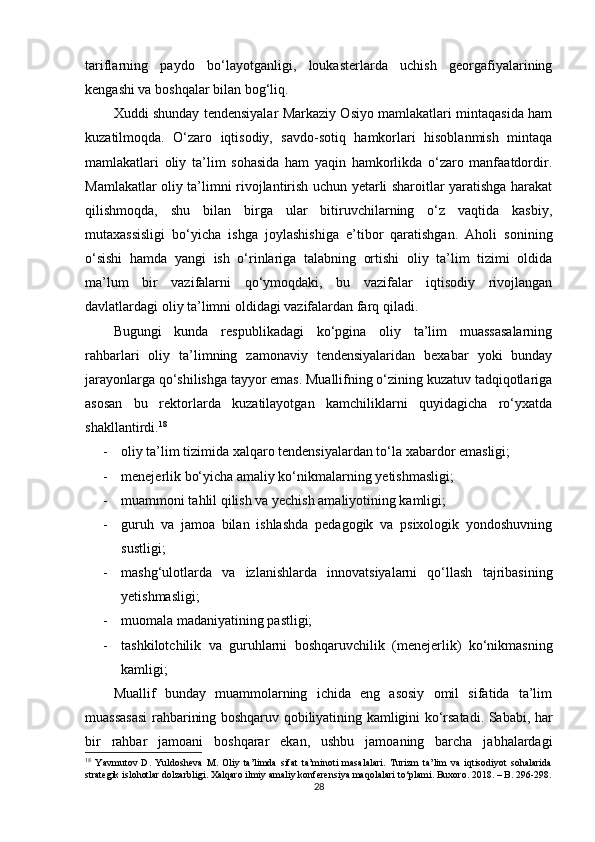 tariflarning   paydo   bo‘layotganligi,   loukasterlarda   uchish   georgafiyalarining
kengashi va boshqalar bilan bog‘liq. 
Xuddi shunday tendensiyalar Markaziy Osiyo mamlakatlari mintaqasida ham
kuzatilmoqda.   O‘zaro   iqtisodiy,   savdo-sotiq   hamkorlari   hisoblanmish   mintaqa
mamlakatlari   oliy   ta’lim   sohasida   ham   yaqin   hamkorlikda   o‘zaro   manfaatdordir.
Mamlakatlar oliy ta’limni rivojlantirish uchun yetarli sharoitlar yaratishga harakat
qilishmoqda,   shu   bilan   birga   ular   bitiruvchilarning   o‘z   vaqtida   kasbiy,
mutaxassisligi   bo‘yicha   ishga   joylashishiga   e’tibor   qaratishgan.   Aholi   sonining
o‘sishi   hamda   yangi   ish   o‘rinlariga   talabning   ortishi   oliy   ta’lim   tizimi   oldida
ma’lum   bir   vazifalarni   qo‘ymoqdaki,   bu   vazifalar   iqtisodiy   rivojlangan
davlatlardagi oliy ta’limni oldidagi vazifalardan farq qiladi.
Bugungi   kunda   respublikadagi   ko‘pgina   oliy   ta’lim   muassasalarning
rahbarlari   oliy   ta’limning   zamonaviy   tendensiyalaridan   bexabar   yoki   bunday
jarayonlarga qo‘shilishga tayyor emas. Muallifning o‘zining kuzatuv tadqiqotlariga
asosan   bu   rektorlarda   kuzatilayotgan   kamchiliklarni   quyidagicha   ro‘yxatda
shakllantirdi. 18
- oliy ta’lim tizimida xalqaro tendensiyalardan to‘la xabardor emasligi;
- menejerlik bo‘yicha amaliy ko‘nikmalarning yetishmasligi;
- muammoni tahlil qilish va yechish amaliyotining kamligi;
- guruh   va   jamoa   bilan   ishlashda   pedagogik   va   psixologik   yondoshuvning
sustligi;
- mashg‘ulotlarda   va   izlanishlarda   innovatsiyalarni   qo‘llash   tajribasining
yetishmasligi;
- muomala madaniyatining pastligi;
- tashkilotchilik   va   guruhlarni   boshqaruvchilik   (menejerlik)   ko‘nikmasning
kamligi;
Muallif   bunday   muammolarning   ichida   eng   asosiy   omil   sifatida   ta’lim
muassasasi rahbarining boshqaruv qobiliyatining kamligini ko‘rsatadi. Sababi, har
bir   rahbar   jamoani   boshqarar   ekan,   ushbu   jamoaning   barcha   jabhalardagi
18
  Yavmutov   D.   Yuldosheva   M.   Oliy   ta’limda   sifat   ta’minoti   masalalari.   Turizm   ta’lim   va   iqtisodiyot   sohalarida
strategik islohotlar dolzarbligi. Xalqaro ilmiy amaliy konferensiya maqolalari to‘plami. Buxoro. 2018. – B. 296-298.
28 