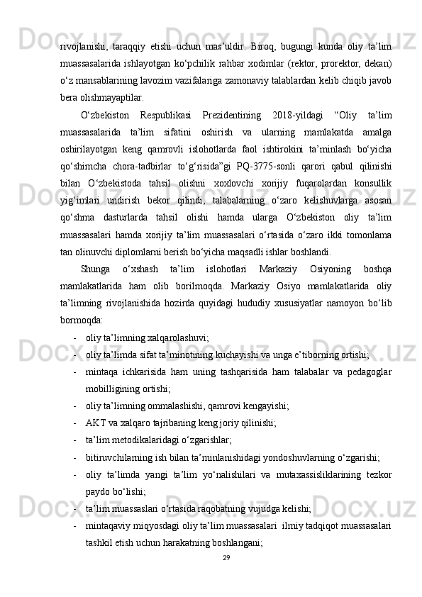 rivojlanishi,   taraqqiy   etishi   uchun   mas’uldir.   Biroq,   bugungi   kunda   oliy   ta’lim
muassasalarida   ishlayotgan   ko‘pchilik   rahbar   xodimlar   (rektor,   prorektor,   dekan)
o‘z mansablarining lavozim vazifalariga zamonaviy talablardan kelib chiqib javob
bera olishmayaptilar.
O‘zbekiston   Respublikasi   Prezidentining   2018-yildagi   “Oliy   ta’lim
muassasalarida   ta’lim   sifatini   oshirish   va   ularning   mamlakatda   amalga
oshirilayotgan   keng   qamrovli   islohotlarda   faol   ishtirokini   ta’minlash   bo‘yicha
qo‘shimcha   chora-tadbirlar   to‘g‘risida”gi   PQ-3775-sonli   qarori   qabul   qilinishi
bilan   O‘zbekistoda   tahsil   olishni   xoxlovchi   xorijiy   fuqarolardan   konsullik
yig‘imlari   undirish   bekor   qilindi,   talabalarning   o‘zaro   kelishuvlarga   asosan
qo‘shma   dasturlarda   tahsil   olishi   hamda   ularga   O‘zbekiston   oliy   ta’lim
muassasalari   hamda   xorijiy   ta’lim   muassasalari   o‘rtasida   o‘zaro   ikki   tomonlama
tan olinuvchi diplomlarni berish bo‘yicha maqsadli ishlar boshlandi.
Shunga   o‘xshash   ta’lim   islohotlari   Markaziy   Osiyoning   boshqa
mamlakatlarida   ham   olib   borilmoqda.   Markaziy   Osiyo   mamlakatlarida   oliy
ta’limning   rivojlanishida   hozirda   quyidagi   hududiy   xususiyatlar   namoyon   bo‘lib
bormoqda:
- oliy ta’limning xalqarolashuvi;
- oliy ta’limda sifat ta’minotining kuchayishi va unga e’tiborning ortishi;
- mintaqa   ichkarisida   ham   uning   tashqarisida   ham   talabalar   va   pedagoglar
mobilligining ortishi;
- oliy ta’limning ommalashishi, qamrovi kengayishi;
- AKT va xalqaro tajribaning keng joriy qilinishi;
- ta’lim metodikalaridagi o‘zgarishlar;
- bitiruvchilarning ish bilan ta’minlanishidagi yondoshuvlarning o‘zgarishi;
- oliy   ta’limda   yangi   ta’lim   yo‘nalishilari   va   mutaxassisliklarining   tezkor
paydo bo‘lishi;
- ta’lim muassaslari o‘rtasida raqobatning vujudga kelishi;
- mintaqaviy miqyosdagi oliy ta’lim muassasalari  ilmiy tadqiqot muassasalari
tashkil etish uchun harakatning boshlangani;
29 