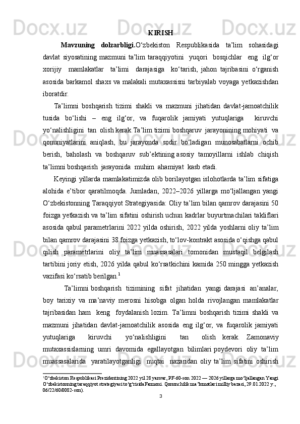 KIRISH
Mavzuning   dolzarbligi. O‘zbekiston   Respublikasida   ta’lim   sohasidagi
davlat   siyosatining   mazmuni   ta’lim   taraqqiyotini     yuqori     bosqichlar     eng     ilg‘or
xorijiy     mamlakatlar     ta’limi     darajasiga     ko‘tarish,   jahon   tajribasini   o‘rganish
asosida  barkamol  shaxs  va malakali  mutaxassisni  tarbiyalab  voyaga yetkazishdan
iboratdir.
Ta’limni   boshqarish   tizimi   shakli   va   mazmuni   jihatidan   davlat-jamoatchilik
tusida   bo‘lishi   –   eng   ilg‘or,   va   fuqarolik   jamiyati   yutuqlariga     kiruvchi
yo‘nalishligini  tan  olish kerak.Ta’lim tizimi boshqaruv  jarayonining mohiyati  va
qonuniyatlarini  aniqlash,  bu  jarayonda  sodir  bo‘ladigan  munosabatlarni  ochib
berish,  baholash  va  boshqaruv  sub’ektining asosiy  tamoyillarni  ishlab  chiqish
ta’limni boshqarish  jarayonida  muhim  ahamiyat  kasb etadi.    
         Keyingi yillarda mamlakatimizda olib borilayotgan islohotlarda ta’lim sifatiga
alohida   e’tibor   qaratilmoqda.   Jumladan,   2022–2026   yillarga   mo‘ljallangan   yangi
O‘zbekistonning Taraqqiyot Strategiyasida:  Oliy ta’lim bilan qamrov darajasini 50
foizga yetkazish va ta’lim sifatini oshirish uchun k adrlar buyurtmachilari takliflari
asosida  qabul  parametrlarini  2022 yilda oshirish,  2022 yilda  yoshlarni  oliy ta’lim
bilan qamrov darajasini 38 foizga yetkazish, to‘lov-kontrakt asosida o‘qishga qabul
qilish   parametrlarini   oliy   ta’lim   muassasalari   tomonidan   mustaqil   belgilash
tartibini joriy etish, 2026 yilda qabul ko‘rsatkichini kamida 250 mingga yetkazish
vazifasi ko‘rsatib berilgan. 1
                 Ta’limni boshqarish   tizimining   sifat   jihatidan   yangi darajasi   an’analar,
boy   tarixiy   va   ma’naviy   merosni   hisobga   olgan   holda   rivojlangan   mamlakatlar
tajribasidan   ham     keng     foydalanish   lozim.   Ta’limni   boshqarish   tizimi   shakli   va
mazmuni   jihatidan   davlat-jamoatchilik   asosida   eng   ilg‘or,   va   fuqarolik   jamiyati
yutuqlariga     kiruvchi     yo‘nalishligini     tan     olish   kerak.   Zamonaviy
mutaxassislarning  umri  davomida  egallayotgan  bilimlari poydevori  oliy  ta’lim
muassasalarida     yaratilayotganligi     nuqtai     nazaridan   oliy   ta’lim   sifatini   oshirish
1
O‘zbekiston Respublikasi Prezidentining 2022 yil 28 yanvar, PF-60-son  2022 — 2026 yillarga mo‘ljallangan Yangi
O‘zbekistonning taraqqiyot strategiyasi to‘g‘risida Farmoni .  Qonunchilik ma’lumotlari milliy bazasi, 29.01.2022 y., 
06/22/60/0082-son).
3 
