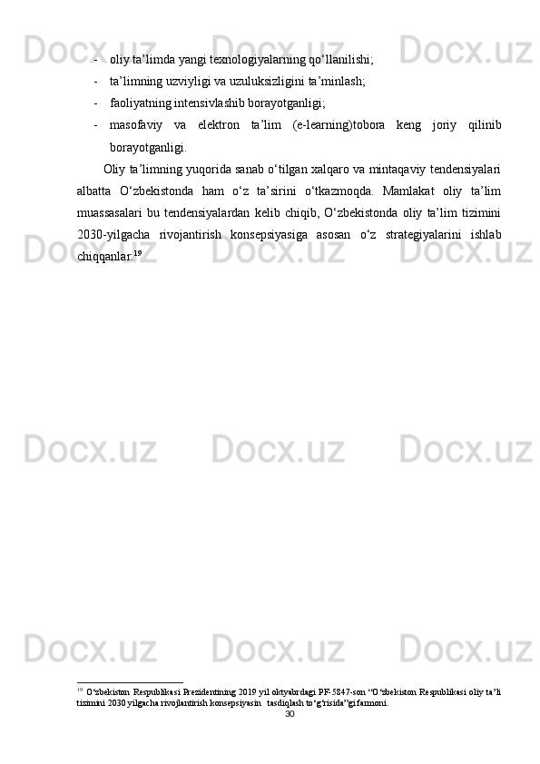 - oliy ta’limda yangi texnologiyalarning qo‘llanilishi;
- ta’limning uzviyligi va uzuluksizligini ta’minlash;
- faoliyatning intensivlashib borayotganligi;
- masofaviy   va   elektron   ta’lim   (e-learning)tobora   keng   joriy   qilinib
borayotganligi.
Oliy ta’limning yuqorida sanab o‘tilgan xalqaro va mintaqaviy tendensiyalari
albatta   O‘zbekistonda   ham   o‘z   ta’sirini   o‘tkazmoqda.   Mamlakat   oliy   ta’lim
muassasalari   bu  tendensiyalardan   kelib   chiqib,  O‘zbekistonda   oliy   ta’lim   tizimini
2030-yilgacha   rivojantirish   konsepsiyasiga   asosan   o‘z   strategiyalarini   ishlab
chiqqanlar. 19
19
  O‘zbekiston Respublikasi Prezidentining 2019 yil oktyabrdagi PF-5847-son “O‘zbekiston Respublikasi oliy ta’li
tizimini 2030 yilgacha rivojlantirish konsepsiyasin   tasdiqlash to‘g‘risida”gi farmoni.
30 