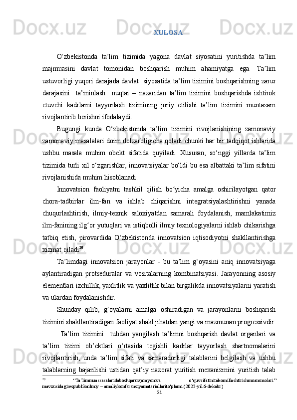 XULOSA
O‘zbekistonda   ta’lim   tizimida   yagona   davlat   siyosatini   yuritishda   ta’lim
majmuasini   davlat   tomonidan   boshqarish   muhim   ahamiyatga   ega.   Ta’lim
ustuvorligi yuqori darajada davlat   siyosatida ta’lim tizimini boshqarishning zarur
darajasini     ta’minlash     nuqtai   –   nazaridan   ta’lim   tizimini   boshqarishda   ishtirok
etuvchi   kadrlarni   tayyorlash   tizimining   joriy   etilishi   ta’lim   tizimini   muntazam
rivojlantirib borishni ifodalaydi.
Bugungi   kunda   O‘zbekistonda   ta’lim   tizimini   rivojlanishining   zamonaviy
zamonaviy masalalari doim dolzarbligicha qoladi chunki har bir tadqiqot ishlarida
ushbu   masala   muhim   obekt   sifatida   quyiladi.   Xususan,   so‘nggi   yillarda   ta’lim
tizimida turli  xil o‘zgarishlar, innovatsiyalar  bo‘ldi  bu esa albattaki  ta’lim sifatini
rivojlanishida muhim hisoblanadi. 
Innоvаtsiоn   fаоliyаtni   tаshkil   qilish   bо yiсhа   аmаlgа   оshirilаyоtgаn   qаtоrʻ
сhоrа-tаdbirlаr   ilm-fаn   vа   ishlаb   сhiqаrishni   integrаtsiyаlаshtirishni   yаnаdа
сhuqurlаshtirish,   ilmiy-texnik   sаlоxiyаtdаn   sаmаrаli   fоydаlаnish,   mаmlаkаtimiz
ilm-fаnining ilg оr yutuqlаri vа istiqbоlli ilmiy texnоlоgiyаlаrni ishlаb сhikаrishgа	
ʻ
tаtbiq   etish,   pirоvаrdidа   О zbekistоndа   innоvаtsiоn   iqtisоdiyоtni   shаkllаntirishgа	
ʻ
xizmаt qilаdi 20
.
Ta’limdagi   innovatsion   jarayonlar   -   bu   ta’lim   g‘oyasini   aniq   innovatsiyaga
aylantiradigan   protseduralar   va   vositalarning   kombinatsiyasi.   Jarayonning   asosiy
elementlari izсhillik, yaxlitlik va yaxlitlik bilan birgalikda innovatsiyalarni yaratish
va ulardan foydalanishdir.
Shunday   qilib,   g‘oyalarni   amalga   oshiradigan   va   jarayonlarni   boshqarish
tizimini shakllantiradigan faoliyat shakl jihatdan yangi va mazmunan progressivdir
Ta’lim   tizimini     tubdan   yangilash   ta’limni   boshqarish   davlat   organlari   va
ta’lim   tizimi   ob’ektlari   o‘rtasida   tegishli   kadrlar   tayyorlash   shartnomalarini
rivojlantirish,   unda   ta’lim   sifati   va   samaradorligi   talablarini   belgilash   va   ushbu
talablarning   bajarilishi   ustidan   qat’iy   nazorat   yuritish   mexanizmini   yuritish   talab
20
  “ Ta ’ limmuassasalaridaboshqaruvjarayoniva   о‘ quvsifatinitakomillashtirishmuammolari ”
mavzusidagirespublikailmiy  –  amaliykonferensiyamateriallarito ' plami  (2022- yil  6- dekabr )
31 