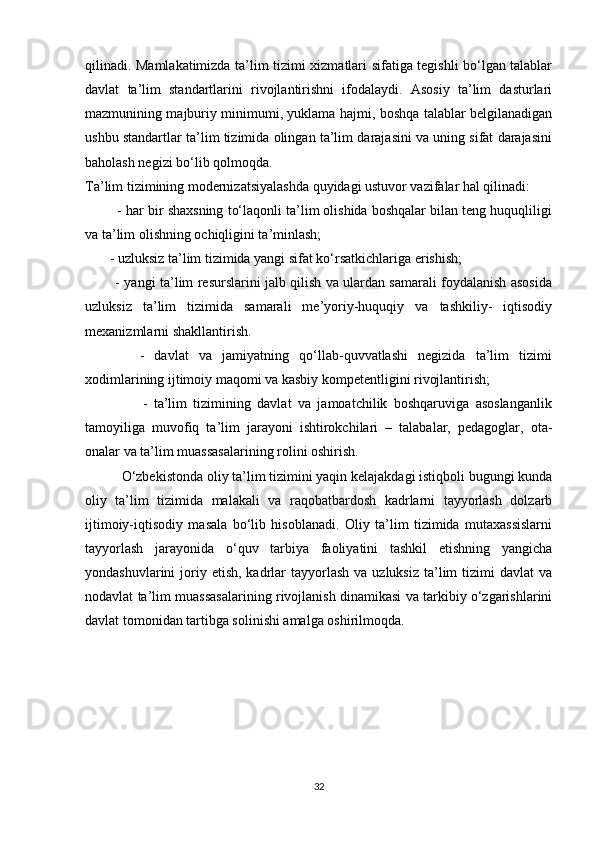 qilinadi. Mamlakatimizda ta’lim tizimi xizmatlari sifatiga tegishli bo‘lgan talablar
davlat   ta’lim   standartlarini   rivojlantirishni   ifodalaydi.   Asosiy   ta’lim   dasturlari
mazmunining majburiy minimumi, yuklama hajmi, boshqa talablar belgilanadigan
ushbu standartlar ta’lim tizimida olingan ta’lim darajasini va uning sifat darajasini
baholash negizi bo‘lib qolmoqda.
Ta’lim tizimining modernizatsiyalashda quyidagi ustuvor vazifalar hal qilinadi: 
         - har bir shaxsning to‘laqonli ta’lim olishida boshqalar bilan teng huquqliligi
va ta’lim olishning ochiqligini ta’minlash; 
       - uzluksiz ta’lim tizimida yangi sifat ko‘rsatkichlariga erishish; 
             - yangi ta’lim resurslarini jalb qilish va ulardan samarali foydalanish asosida
uzluksiz   ta’lim   tizimida   samarali   me’yoriy-huquqiy   va   tashkiliy-   iqtisodiy
mexanizmlarni shakllantirish. 
            -   davlat   va   jamiyatning   qo‘llab-quvvatlashi   negizida   ta’lim   tizimi
xodimlarining ijtimoiy maqomi va kasbiy kompetentligini rivojlantirish; 
                  -   ta’lim   tizimining   davlat   va   jamoatchilik   boshqaruviga   asoslanganlik
tamoyiliga   muvofiq   ta’lim   jarayoni   ishtirokchilari   –   talabalar,   pedagoglar,   ota-
onalar va ta’lim muassasalarining rolini oshirish. 
          O‘zbekistonda oliy ta’lim tizimini yaqin kelajakdagi istiqboli bugungi kunda
oliy   ta’lim   tizimida   malakali   va   raqobatbardosh   kadrlarni   tayyorlash   dolzarb
ijtimoiy-iqtisodiy   masala   bo‘lib   hisoblanadi.   Oliy   ta’lim   tizimida   mutaxassislarni
tayyorlash   jarayonida   o‘quv   tarbiya   faoliyatini   tashkil   etishning   yangicha
yondashuvlarini  joriy etish,  kadrlar  tayyorlash  va  uzluksiz  ta’lim   tizimi  davlat   va
nodavlat ta’lim muassasalarining rivojlanish dinamikasi va tarkibiy o‘zgarishlarini
davlat tomonidan tartibga solinishi amalga oshirilmoqda.
32 