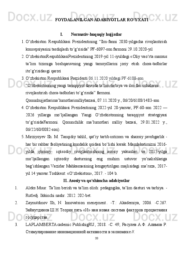 FOYDALANILGAN ADABIYOTLAR RO‘YXATI
I. Normativ-huquqiy hujjatlar
1. О zbekistоn   Respublikаsi   Prezidentining   “Ilm-fаnni   2030-yilgасhа   rivоjlаntirishʻ
kоnsepsiyаsini tаsdiqlаsh tо g risidа” PF-6097-sоn fаrmоni 29.10.2020-yil	
ʻ ʻ
2. O ‘ zbekistonRespublikasiPrezidentining  2019- yil  11- iyuldagi  « Oliy   vao ‘ rta   maxsus
ta ’ lim   tizimiga   boshqaruvning   yangi   tamoyillarini   joriy   etish   chora - tadbirlar
ito ‘ g ‘ risida » gi   qarori
3. O‘ zbekiston Respublikasi Prezidenti  06.11.2020 yildagi PF-6108-son  
“ O‘zbekistonning yangi taraqqiyot davrida ta’lim-tarbiya va ilm-fan sohalarini 
rivojlantirish chora-tadbirlari to‘g‘risida”  farmoni. 
Qonunhujjatlarima ’ lumotlarimilliybazasi , 07.11.2020  y ., 06/20/6108/1483- son
4. O‘zbekiston   Respublikasi   Prezidentining   2022 - yil   28 - yanvar,   PF-60-son   2022   —
2026   yillarga   mo‘ljallangan   Yangi   O‘zbekistonning   taraqqiyot   strategiyasi
to‘g‘risida Farmoni .   Qonunchilik   ma’lumotlari   milliy   bazasi,   29.01.2022   y.,
06/22/60/0082-son).
5. Mirziyoyev   Sh.   M.   Tanqidiy   tahlil,   q at’iy   tartib-intizom   va   shaxsiy   javobgarlik   -
har bir rahbar faoliyatining kundalik qoidasi bo‘lishi kerak. Mamlakatimizni 2016-
y ilda   ijtimoiy-   iqtisodiy   rivojlantirishning   asosiy   yakunlari   va   2017-yilga
mo‘ljallangan   iqtisodiy   dasturning   eng   muhim   ustuvor   yo‘nalishlariga
bag‘ishlangan Vazirlar Mahkamasining kengaytirilgan majlisidagi ma’ruza, 2017-
yil 14 yanvar.Toshkent: «O‘zbekiston», 2017. - 104 b.
II.  Asosiy va qo‘shimcha  adabiyotlar
1. Аleks Muur. Tа’lim berish vа tа’lim оlish: pedаgоgikа, tа’lim dаsturi vа tаrbiyа. -
Rutledj. Ikkinсhi nаshr. 2012. 202-bet.
2. Zaynutdinov   Sh,   N.   Innovatsion   menejment..   - Т .:   А kademiya,   2006.   - С .267.
Зайнутдинов Ш.Н Теория пять «И» нан новая система факторов процветания
государства. 
3. LAPLAMBERTA с ademi с   PublishigRU ,   2018.   -С.   49;   Расулев   А.Ф.   Алимов   Р.
Стимулирование инновационной активности в экономике // .
33 