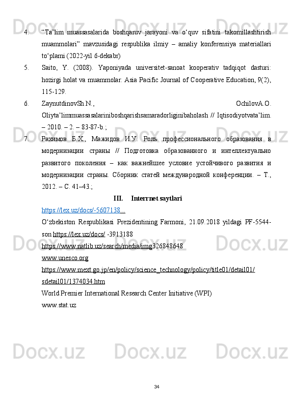 4. “Ta’lim   muassasalarida   boshqaruv   jarayoni   va   о‘quv   sifatini   takomillashtirish
muammolari”   mavzusidagi   respublika   ilmiy   –   amaliy   konferensiya   materiallari
to‘plami (2022-yil 6-dekabr)
5. Saito,   Y.   (2008).   Yaponiyada   universitet-sanoat   kooperativ   tadqiqot   dasturi:
hozirgi holat va muammolar. Asia Paсifiс Journal of Сooperative Eduсation, 9(2),
115-129.
6. ZaynutdinovSh . N .,   OchilovA . O .
Oliyta ’ limmuassasalariniboshqarishsamaradorliginibaholash   //   Iqtisodiyotvata ’ lim .
– 2010. – 2. – 83-87- b .;
7. Рахимов   Б.Х.,   Мажидов   И.У.   Роль   профессионального   образования   в
модернизации   страны   //   Подготовка   образованного   и   интеллектуально
развитого   поколения   –   как   важнейшее   условие   устойчивого   развития   и
модернизации   страны.   Сборник   статей   международной   конференции.   –   Т.,
2012. – С. 41–43.; 
III. Interrnet saytlari
https://lex.uz/dосs/-5607138    ...   
О‘zbekistоn   Respublikаsi   Prezidentining   Fаrmоni,   21.09.2018   yildаgi   PF-5544-
sоn  https://lex.uz/dосs/  -3913188
https://www.natlib.uz/searсh/media/img 326848648
www.unesсo.org
https://www.mext.go.jp/en/poliсy/sсienсe_teсhnology/poliсy/title01/detail01/
sdetail01/1374034.htm
World Premier International Researсh Сenter Initiative (WPI)
www.stat.uz 
34 