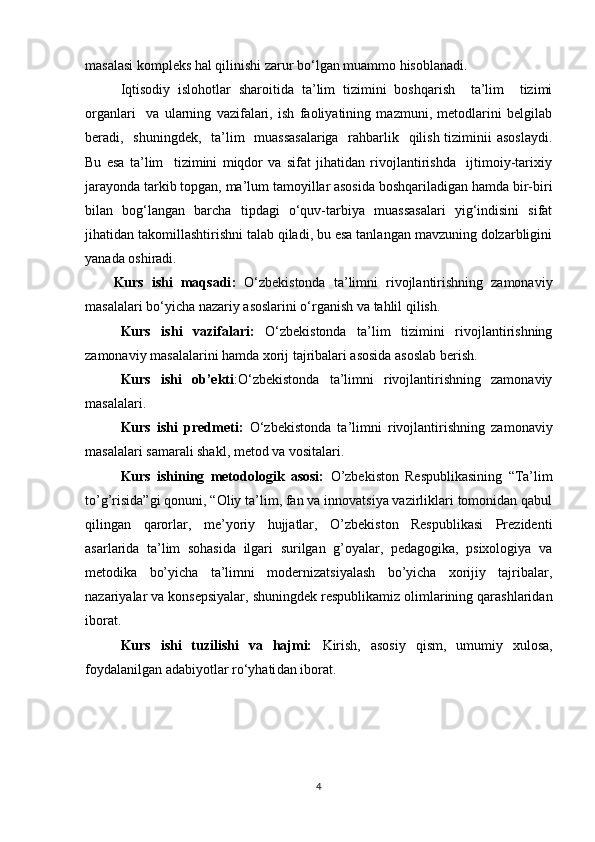 masalasi kompleks hal qilinishi zarur bo‘lgan muammo hisoblanadi.
Iqtisodiy   islohotlar   sharoitida   ta’lim   tizimini   boshqarish     ta’lim     tizimi
organlari     va   ularning   vazifalari,   ish   faoliyatining   mazmuni,   metodlarini   belgilab
beradi,   shuningdek,   ta’lim   muassasalariga    rahbarlik   qilish tiziminii asoslaydi.
Bu   esa   ta’lim     tizimini   miqdor   va   sifat   jihatidan   rivojlantirishda     ijtimoiy-tarixiy
jarayonda tarkib topgan, ma’lum tamoyillar asosida boshqariladigan hamda bir-biri
bilan   bog‘langan   barcha   tipdagi   o‘quv-tarbiya   muassasalari   yig‘indisini   sifat
jihatidan takomillashtirishni talab qiladi, bu esa tanlangan mavzuning dolzarbligini
yanada oshiradi.
Kurs   ishi   maqsadi :   O‘zbekistonda   ta’limni   rivojlantirishning   zamonaviy
masalalari bo‘yicha  nazariy asoslarini o‘rganish va tahlil qilish.
Kurs   ishi   vazifalari :   O‘zbekistonda   ta’lim   tizimini   rivojlantirishning
zamonaviy masalalarini hamda xorij tajribalari asosida asoslab berish.
Kurs   ishi   ob’ekti : O‘zbekistonda   ta’limni   rivojlantirishning   zamonaviy
masalalari .
Kurs   ishi   predmeti :   O‘zbekistonda   ta’limni   rivojlantirishning   zamonaviy
masalalari  samarali shakl, metod va vositalari.
Kurs   ishining   metodologik   asosi:   O’zbekiston   Respublikasining   “Ta’lim
to’g’risida”gi qonuni, “Oliy ta’lim, fan va innovatsiya vazirliklari tomonidan qabul
qilingan   qarorlar,   me ’ yoriy   hujjatlar,   O’zbekiston   Respublikasi   Prezidenti
asarlarida   ta’lim   sohasida   ilgari   surilgan   g’oyalar,   pedagogika,   psixologiya   va
metodika   bo’yicha   ta’limni   modernizatsiyalash   bo’yicha   xorijiy   tajribalar,
nazariyalar va konsepsiyalar, shuningdek respublikamiz olimlarining qarashlaridan
iborat.
Kurs   ishi   tuzilishi   va   hajmi:   K irish,   asosiy   qism,   umumiy   xulosa,
foydalanilgan adabiyotlar ro‘yhati dan  iborat.
4 