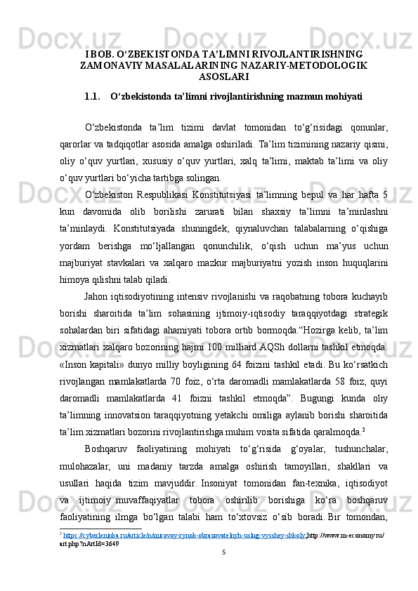 I BOB. O‘ZBEKISTONDA TA’LIMNI RIVOJLANTIRISHNING
ZAMONAVIY MASALALARINING NAZARIY-METODOLOGIK
ASOSLARI
1.1. O‘zbekistonda ta’limni rivojlantirishning mazmun mohiyati
O‘zbekistonda   ta’lim   tizimi   davlat   tomonidan   to‘g‘risidagi   qonunlar,
qarorlar va tadqiqotlar asosida amalga oshiriladi. Ta’lim tizimining nazariy qismi,
oliy   o‘quv   yurtlari,   xususiy   o‘quv   yurtlari,   xalq   ta’limi,   maktab   ta’limi   va   oliy
o‘quv yurtlari bo‘yicha tartibga solingan.
O‘zbekiston   Respublikasi   Konstitutsiyasi   ta’limning   bepul   va   har   hafta   5
kun   davomida   olib   borilishi   zarurati   bilan   shaxsiy   ta’limni   ta’minlashni
ta’minlaydi.   Konstitutsiyada   shuningdek,   qiynaluvchan   talabalarning   o‘qishiga
yordam   berishga   mo‘ljallangan   qonunchilik,   o‘qish   uchun   ma’yus   uchun
majburiyat   stavkalari   va   xalqaro   mazkur   majburiyatni   yozish   inson   huquqlarini
himoya qilishni talab qiladi.
              Jahon   iqtisodiyotining   intensiv   rivojlanishi   va   raqobatning  tobora  kuchayib
borishi   sharoitida   ta’lim   sohasining   ijtimoiy-iqtisodiy   taraqqiyotdagi   strategik
sohalardan   biri   sifatidagi   ahamiyati   tobora   ortib   bormoqda.“Hozirga   kelib,   ta’lim
xizmatlari  xalqaro bozorining hajmi 100 milliard AQSh dollarni tashkil  etmoqda.
«Inson  kapitali»  dunyo milliy boyligining  64 foizini  tashkil  etadi.  Bu  ko‘rsatkich
rivojlangan   mamlakatlarda   70   foiz,   o‘rta   daromadli   mamlakatlarda   58   foiz,   quyi
daromadli   mamlakatlarda   41   foizni   tashkil   etmoqda”.   Bugungi   kunda   oliy
ta’limning   innovatsion   taraqqiyotning   yetakchi   omiliga   aylanib   borishi   sharoitida
ta’lim xizmatlari bozorini rivojlantirishga muhim vosita sifatida qaralmoqda. 2
 
Boshqaruv     faoliyatining     mohiyati     to‘g‘risida     g‘oyalar,     tushunchalar,
mulohazalar,     uni     madaniy     tarzda     amalga     oshirish     tamoyillari,     shakllari     va
usullari   haqida   tizim   mavjuddir. Insoniyat   tomonidan   fan-texnika,   iqtisodiyot
va     ijtimoiy   muvaffaqiyatlar     tobora     oshirilib     borishiga     ko‘ra     boshqaruv
faoliyatining  ilmga  bo‘lgan  talabi  ham  to‘xtovsiz  o‘sib  boradi. Bir  tomondan,
2
  https://cyberleninka.ru/article/n/mirovoy-rynok-obrazovatelnyh-uslug-vysshey-shkoly    ;   http://www.m-economy.ru/
art.php?nArtId=3649
5 